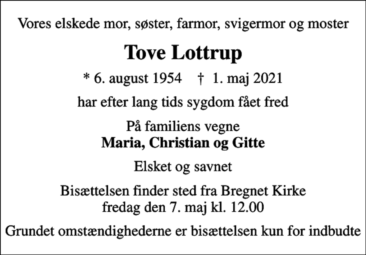 <p>Vores elskede mor, søster, farmor, svigermor og moster<br />Tove Lottrup<br />* 6. august 1954 ✝ 1. maj 2021<br />har efter lang tids sygdom fået fred<br />På familiens vegne <em>Maria, Christian og Gitte<br />Elsket og savnet<br />Bisættelsen finder sted fra Bregnet Kirke fredag den 7. maj kl. 12.00<br />Grundet omstændighederne er bisættelsen kun for indbudte</em></p>