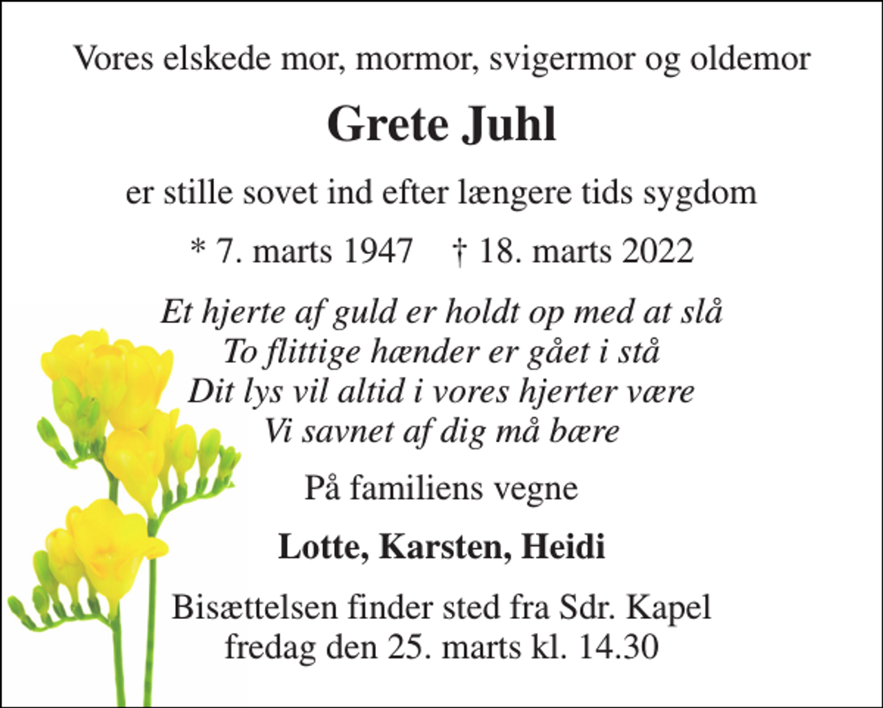 <p>Vores elskede mor, mormor, svigermor og oldemor<br />Grete Juhl<br />er stille sovet ind efter længere tids sygdom<br />*​ 7. marts 1947​ †​ 18. marts 2022<br />Et hjerte af guld er holdt op med at slå To flittige hænder er gået i stå Dit lys vil altid i vores hjerter være Vi savnet af dig må bære<br />På familiens vegne<br />Lotte, Karsten, Heidi<br />Bisættelsen​ finder sted fra Sdr. Kapel​ fredag den 25. marts​ kl. 14.30</p>