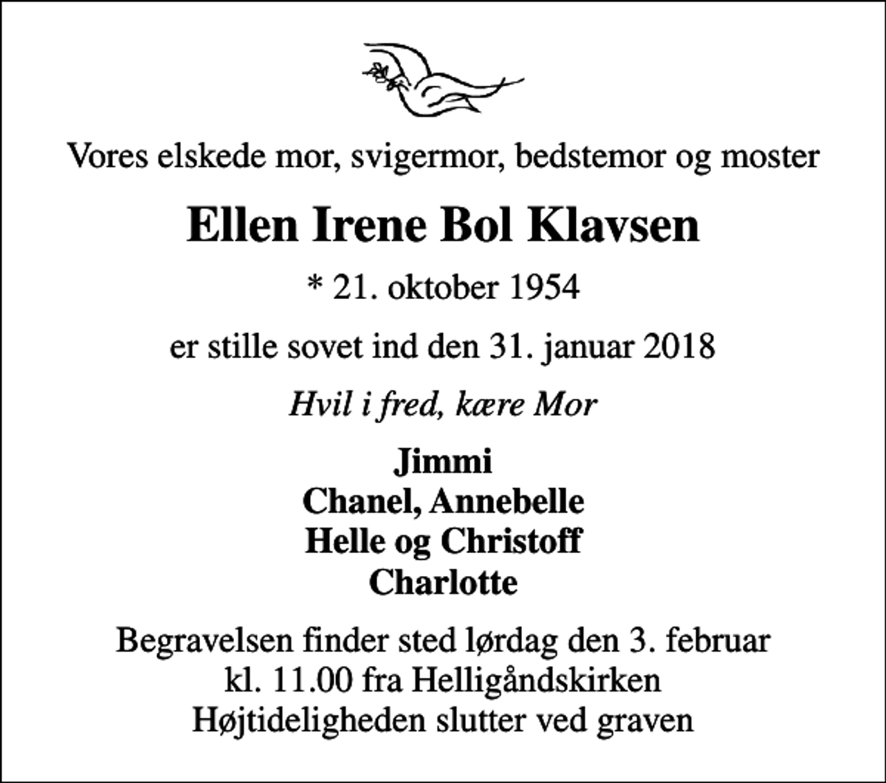 <p>Vores elskede mor, svigermor, bedstemor og moster<br />Ellen Irene Bol Klavsen<br />* 21. oktober 1954<br />er stille sovet ind den 31. januar 2018<br />Hvil i fred, kære Mor<br />Jimmi Chanel, Annebelle Helle og Christoff Charlotte<br />Begravelsen finder sted lørdag den 3. februar kl. 11.00 fra Helligåndskirken Højtideligheden slutter ved graven</p>