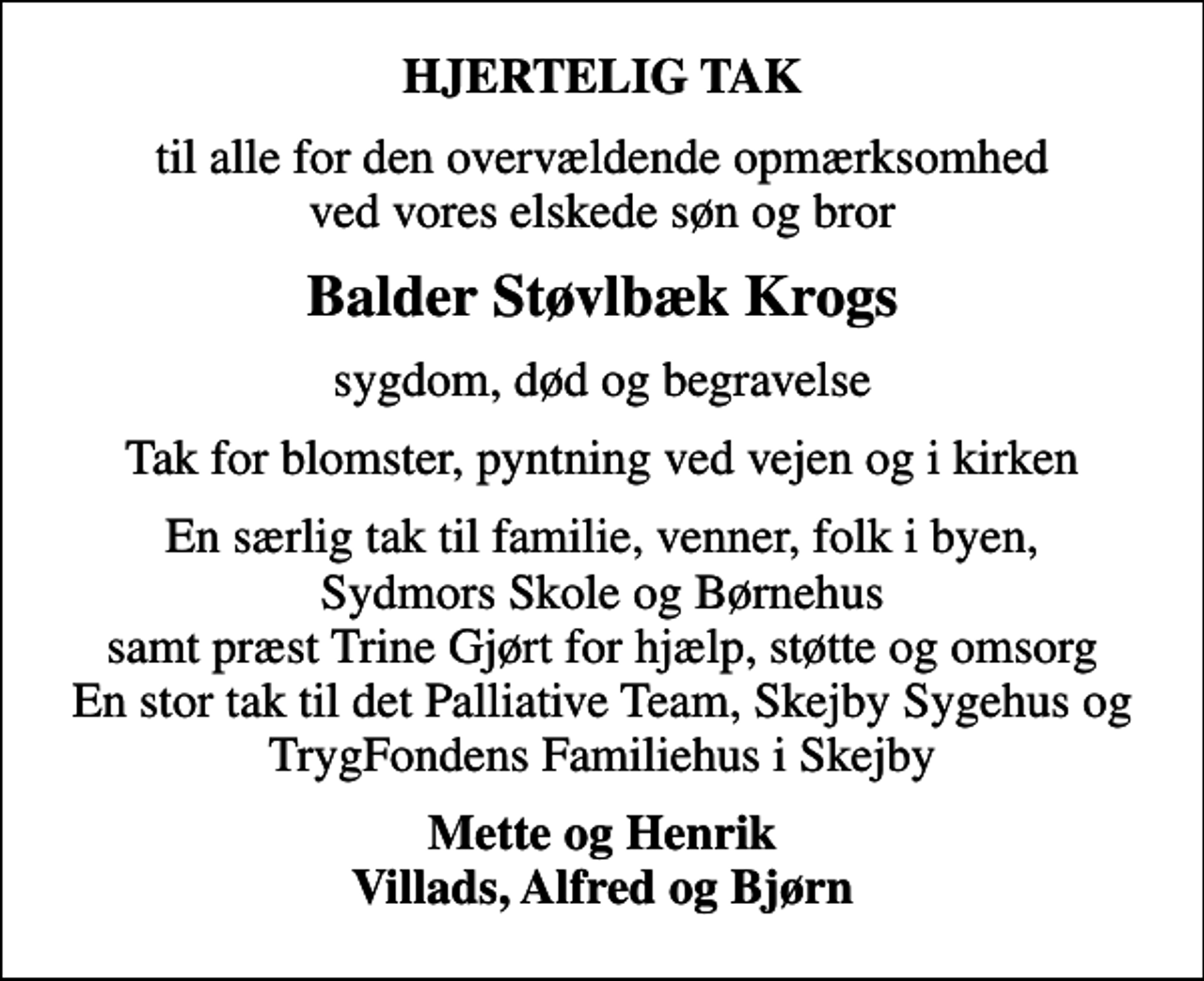 <p>HJERTELIG TAK<br />til alle for den overvældende opmærksomhed ved vores elskede søn og bror<br />Balder Støvlbæk Krogs<br />sygdom, død og begravelse<br />Tak for blomster, pyntning ved vejen og i kirken<br />En særlig tak til familie, venner, folk i byen, Sydmors Skole og Børnehus samt præst Trine Gjørt for hjælp, støtte og omsorg En stor tak til det Palliative Team, Skejby Sygehus og TrygFondens Familiehus i Skejby<br />Mette og Henrik Villads, Alfred og Bjørn</p>