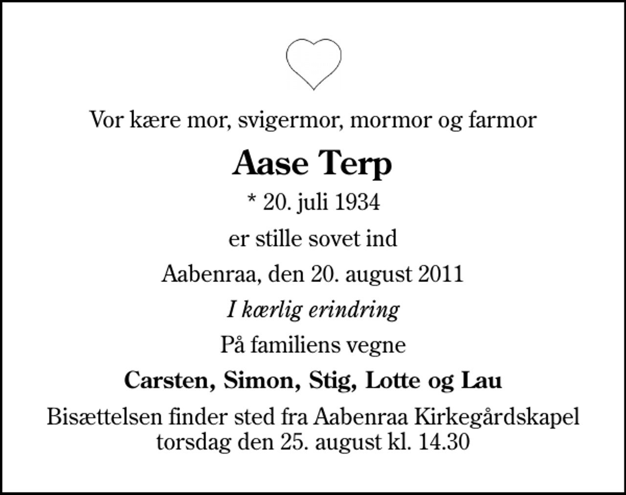 <p>Vor kære mor, svigermor, mormor og farmor<br />Aase Terp<br />* 20. juli 1934<br />er stille sovet ind<br />Aabenraa, den 20. august 2011<br />I kærlig erindring<br />På familiens vegne<br />Carsten, Simon, Stig, Lotte og Lau<br />Bisættelsen finder sted fra Aabenraa Kirkegårdskapel torsdag den 25. august kl. 14.30</p>