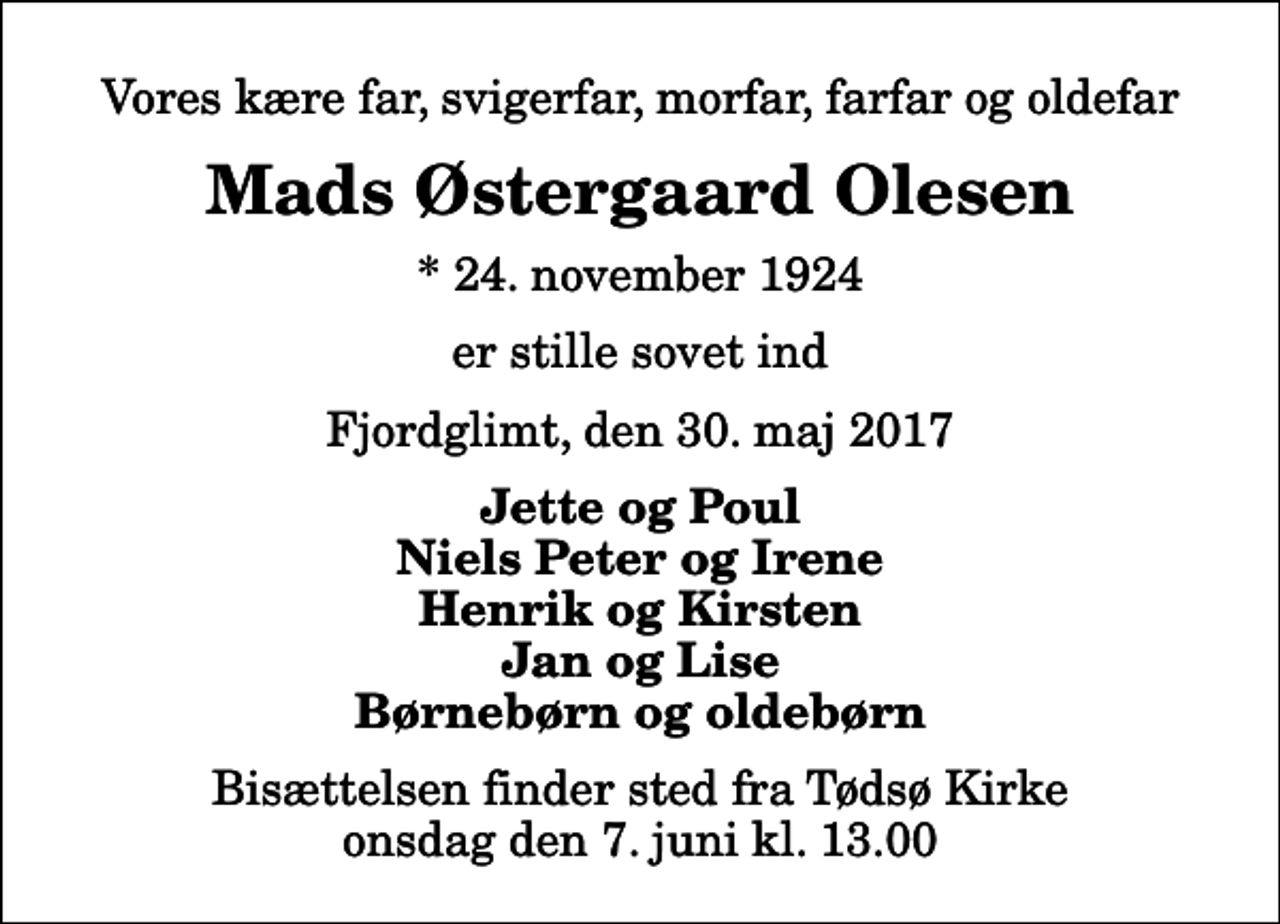 <p>Vores kære far, svigerfar, morfar, farfar og oldefar<br />Mads Østergaard Olesen<br />* 24. november 1924<br />er stille sovet ind<br />Fjordglimt, den 30. maj 2017<br />Jette og Poul Niels Peter og Irene Henrik og Kirsten Jan og Lise Børnebørn og oldebørn<br />Bisættelsen finder sted fra Tødsø Kirke onsdag den 7. juni kl. 13.00</p>