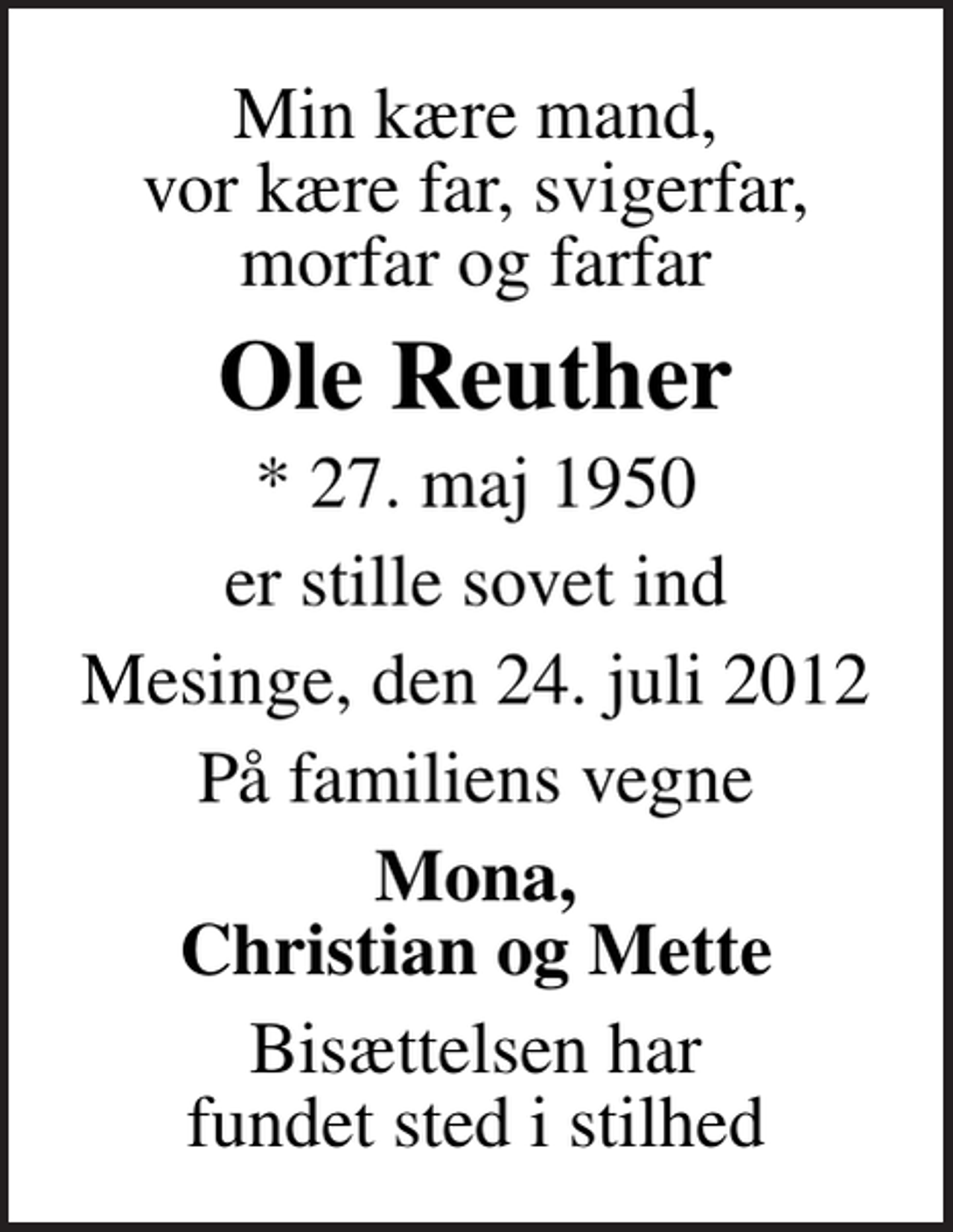 <p>Min kære mand, vor kære far, svigerfar, morfar og farfar<br />Ole Reuther<br />* 27. maj 1950<br />er stille sovet ind<br />Mesinge, den 24. juli 2012<br />På familiens vegne<br />Mona, Christian og Mette<br />Bisættelsen har fundet sted i stilhed</p>