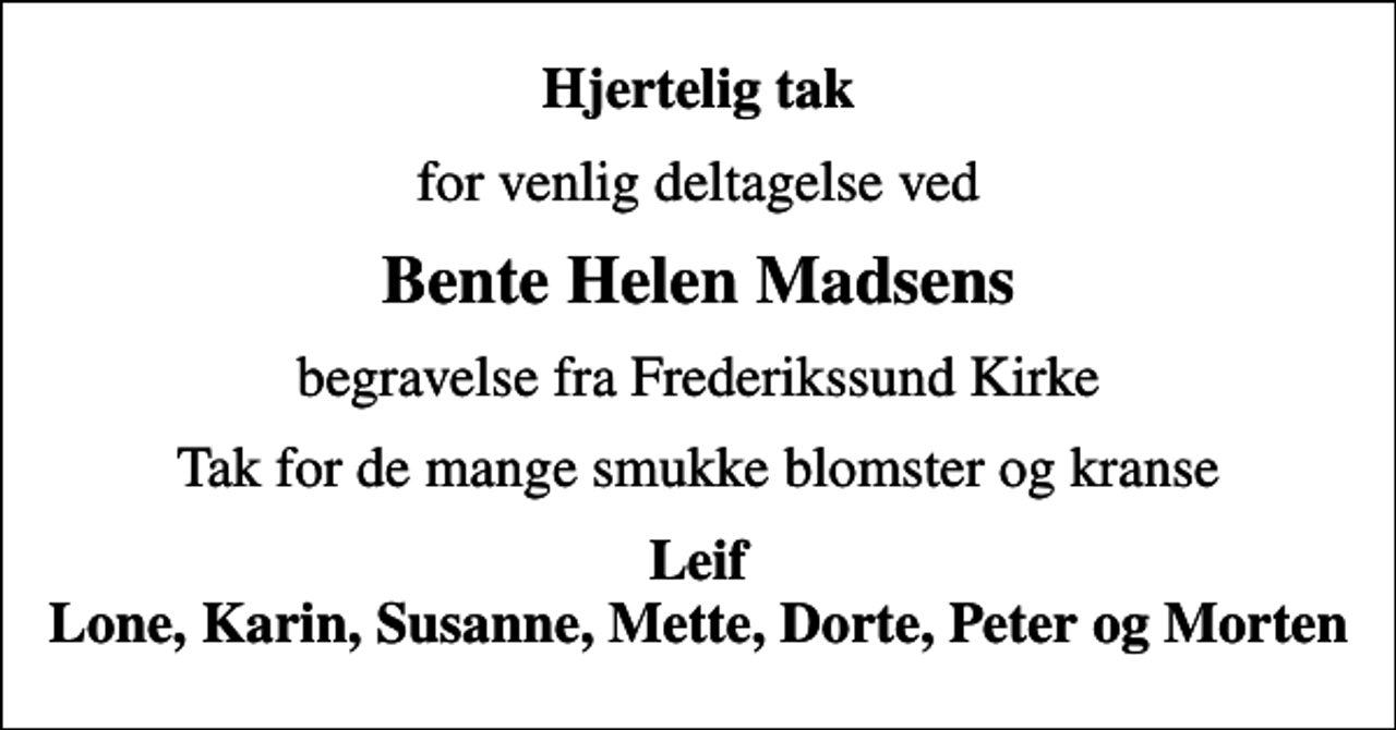 <p>Hjertelig tak<br />for venlig deltagelse ved<br />Bente Helen Madsens<br />begravelse fra Frederikssund Kirke<br />Tak for de mange smukke blomster og kranse<br />Leif Lone, Karin, Susanne, Mette, Dorte, Peter og Morten</p>