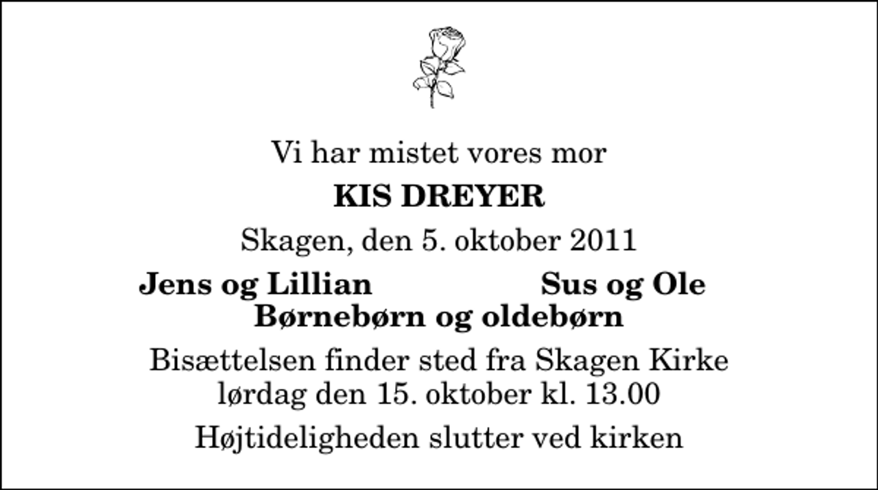 <p>Vi har mistet vores mor<br />Kis Dreyer<br />Skagen, den 5. oktober 2011<br />Jens og Lillian<br />Sus og Ole<br />Bisættelsen finder sted fra Skagen Kirke lørdag den 15. oktober kl. 13.00 Højtideligheden slutter ved kirken</p>