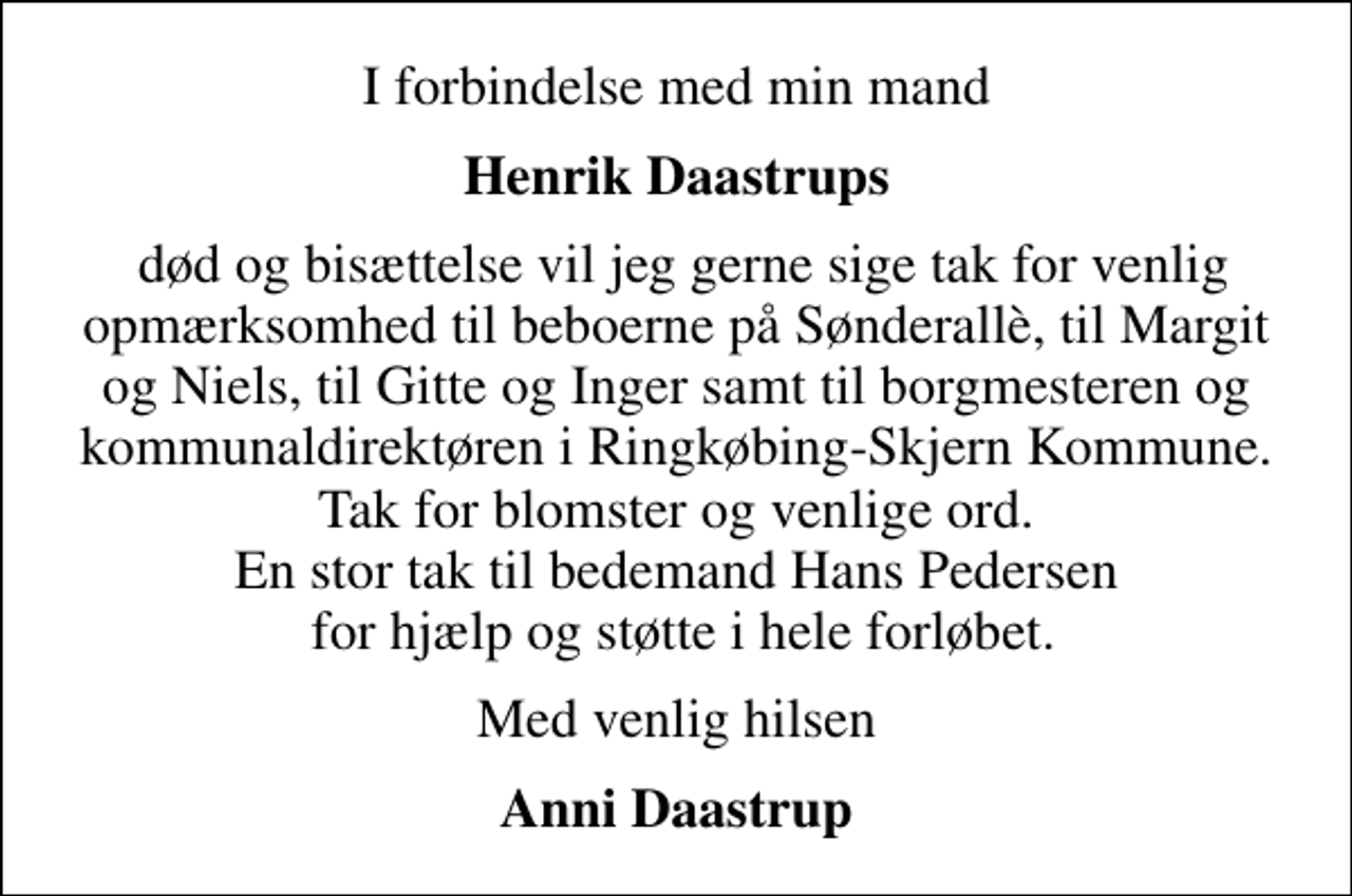 <p>I forbindelse med min mand<br />Henrik Daastrups<br />død og bisættelse vil jeg gerne sige tak for venlig opmærksomhed til beboerne på Sønderallè, til Margit og Niels, til Gitte og Inger samt til borgmesteren og kommunaldirektøren i Ringkøbing-Skjern Kommune. Tak for blomster og venlige ord. En stor tak til bedemand Hans Pedersen for hjælp og støtte i hele forløbet.<br />Med venlig hilsen<br />Anni Daastrup</p>