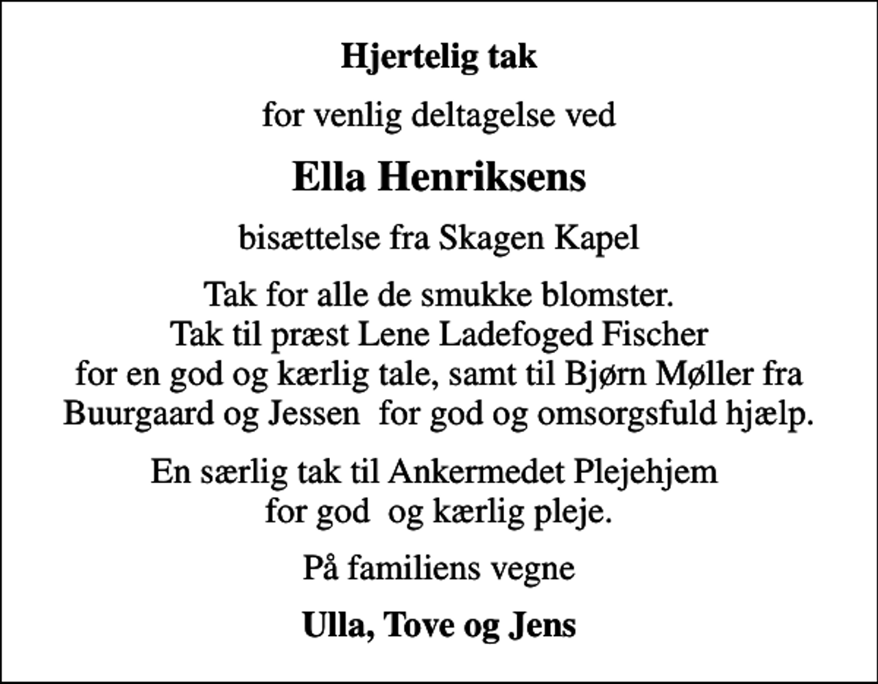 <p>Hjertelig tak<br />for venlig deltagelse ved<br />Ella Henriksens<br />bisættelse fra Skagen Kapel<br />Tak for alle de smukke blomster. Tak til præst Lene Ladefoged Fischer for en god og kærlig tale, samt til Bjørn Møller fra Buurgaard og Jessen for god og omsorgsfuld hjælp.<br />En særlig tak til Ankermedet Plejehjem for god og kærlig pleje.<br />På familiens vegne<br />Ulla, Tove og Jens</p>