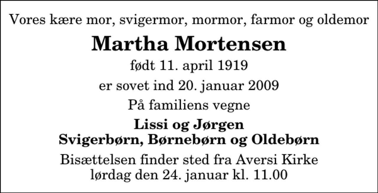 <p>Vores kære mor, svigermor, mormor, farmor og oldemor<br />Martha Mortensen<br />født 11. april 1919<br />er sovet ind 20. januar 2009<br />På familiens vegne<br />Lissi og Jørgen Svigerbørn, Børnebørn og Oldebørn<br />Bisættelsen finder sted fra Aversi Kirke lørdag den 24. januar kl. 11.00</p>