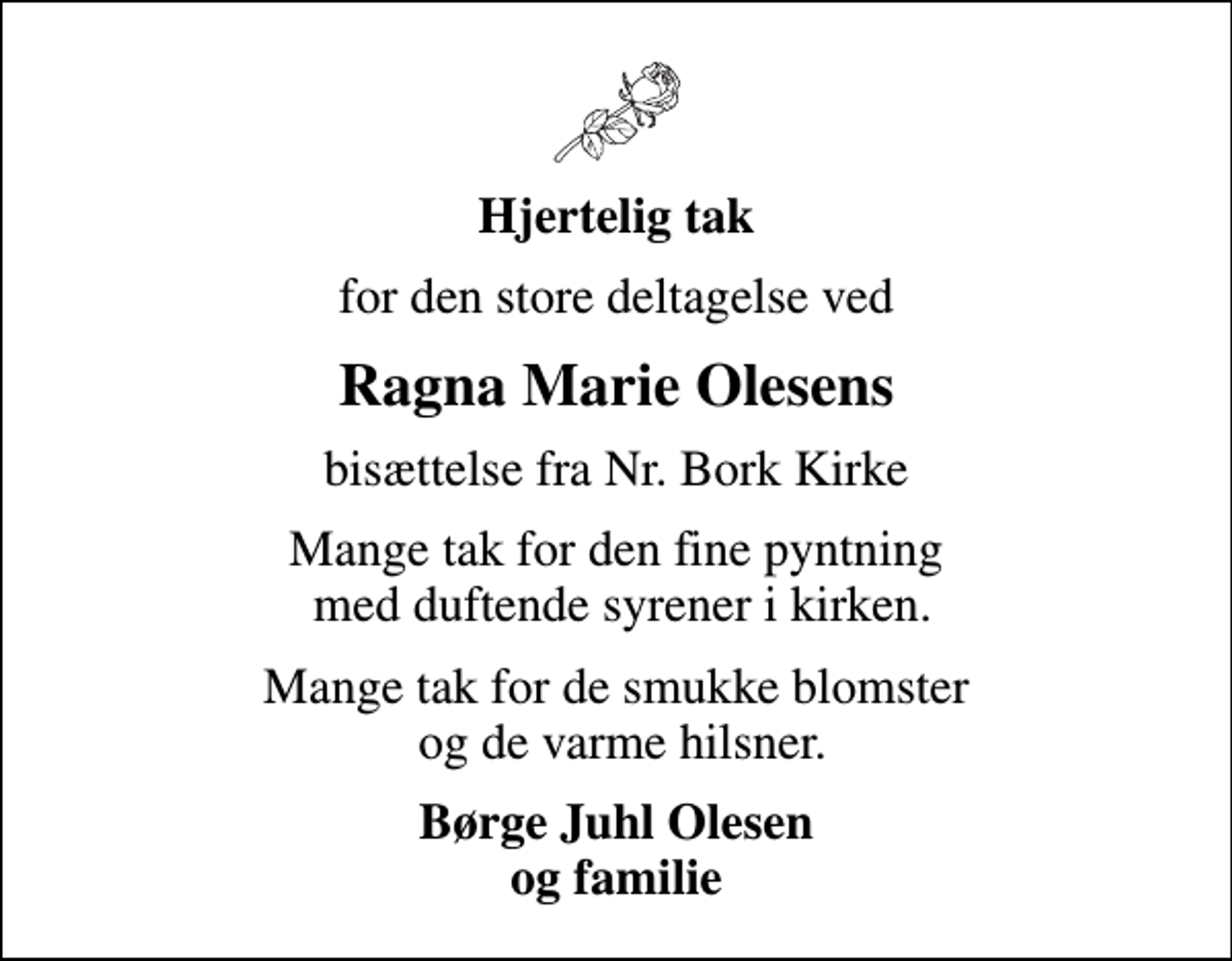<p>Hjertelig tak<br />for den store deltagelse ved<br />Ragna Marie Olesens<br />bisættelse fra Nr. Bork Kirke<br />Mange tak for den fine pyntning med duftende syrener i kirken.<br />Mange tak for de smukke blomster og de varme hilsner.<br />Børge Juhl Olesen og familie</p>