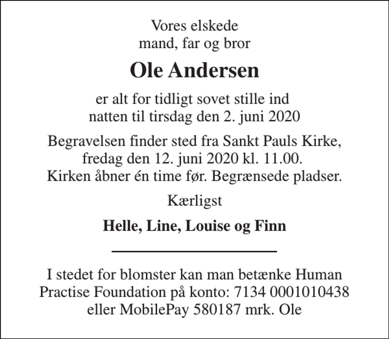 <p>Vores elskede mand, far og bror<br />Ole Andersen<br />er alt for tidligt sovet stille ind natten til tirsdag den 2. juni 2020<br />Begravelsen finder sted fra Sankt Pauls Kirke, fredag den 12. juni 2020 kl. 11.00. Kirken åbner én time før. Begrænsede pladser.<br />Kærligst<br />Helle, Line, Louise og Finn<br />I stedet for blomster kan man betænke Human Practise Foundation på konto: 7134 0001010438 eller MobilePay 580187 mrk. Ole</p>