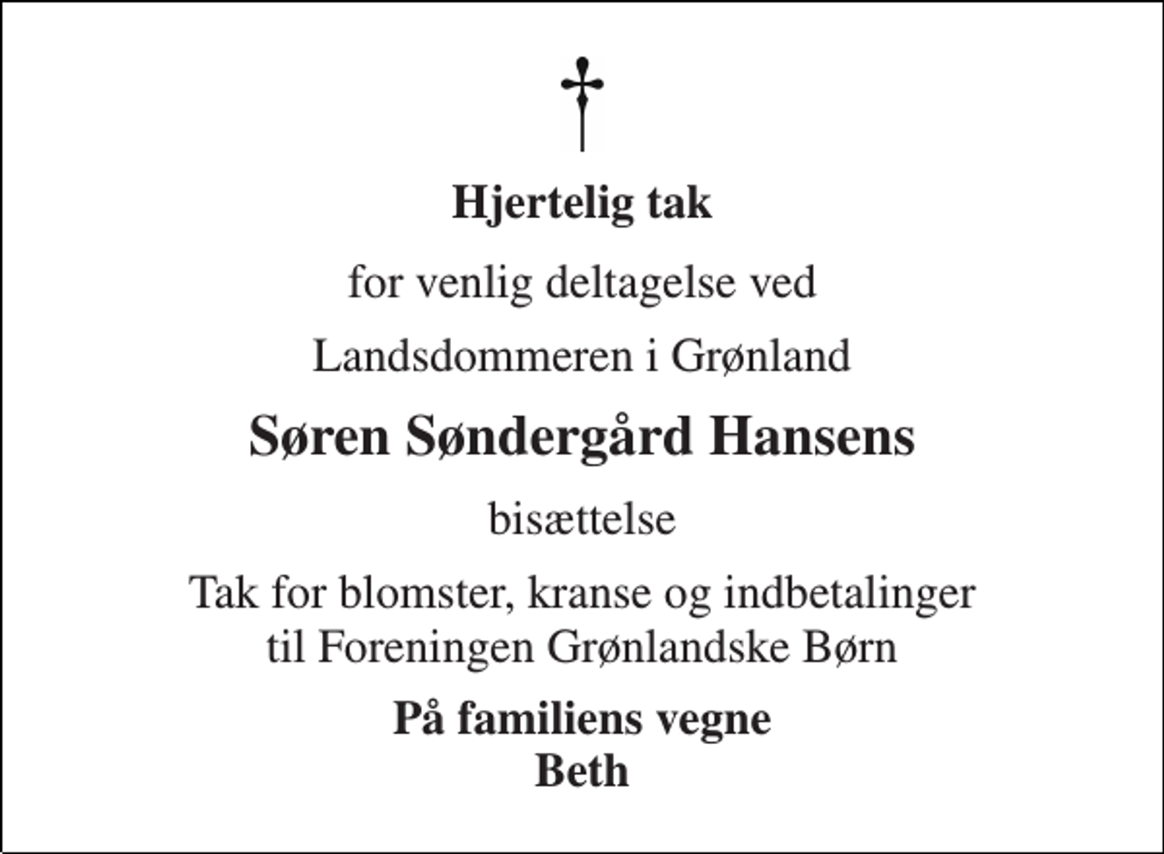 <p>Hjertelig tak<br />for venlig deltagelse ved<br />Landsdommeren i Grønland<br />Søren Søndergård Hansens<br />bisættelse<br />Tak for blomster, kranse og indbetalinger til Foreningen Grønlandske Børn<br />På familiens vegne Beth</p>