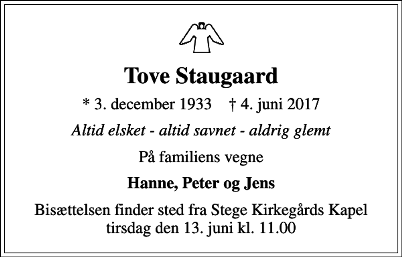 <p>Tove Staugaard<br />* 3. december 1933 ✝ 4. juni 2017<br />Altid elsket - altid savnet - aldrig glemt<br />På familiens vegne<br />Hanne, Peter og Jens<br />Bisættelsen finder sted fra Stege Kirkegårds Kapel tirsdag den 13. juni kl. 11.00</p>