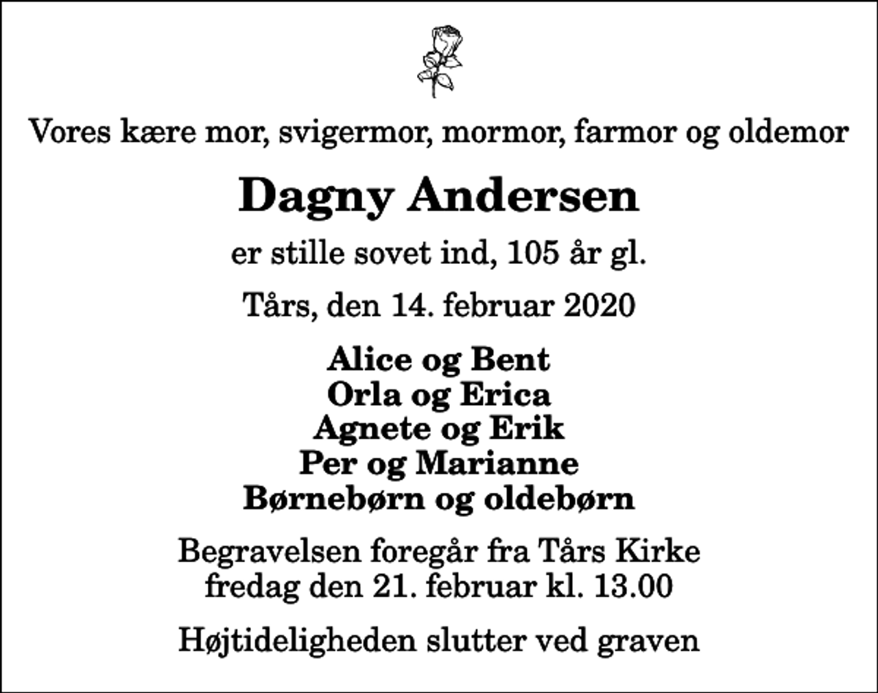 <p>Vores kære mor, svigermor, mormor, farmor og oldemor<br />Dagny Andersen<br />er stille sovet ind, 105 år gl.<br />Tårs, den 14. februar 2020<br />Alice og Bent Orla og Erica Agnete og Erik Per og Marianne Børnebørn og oldebørn<br />Begravelsen foregår fra Tårs Kirke fredag den 21. februar kl. 13.00 Højtideligheden slutter ved graven</p>