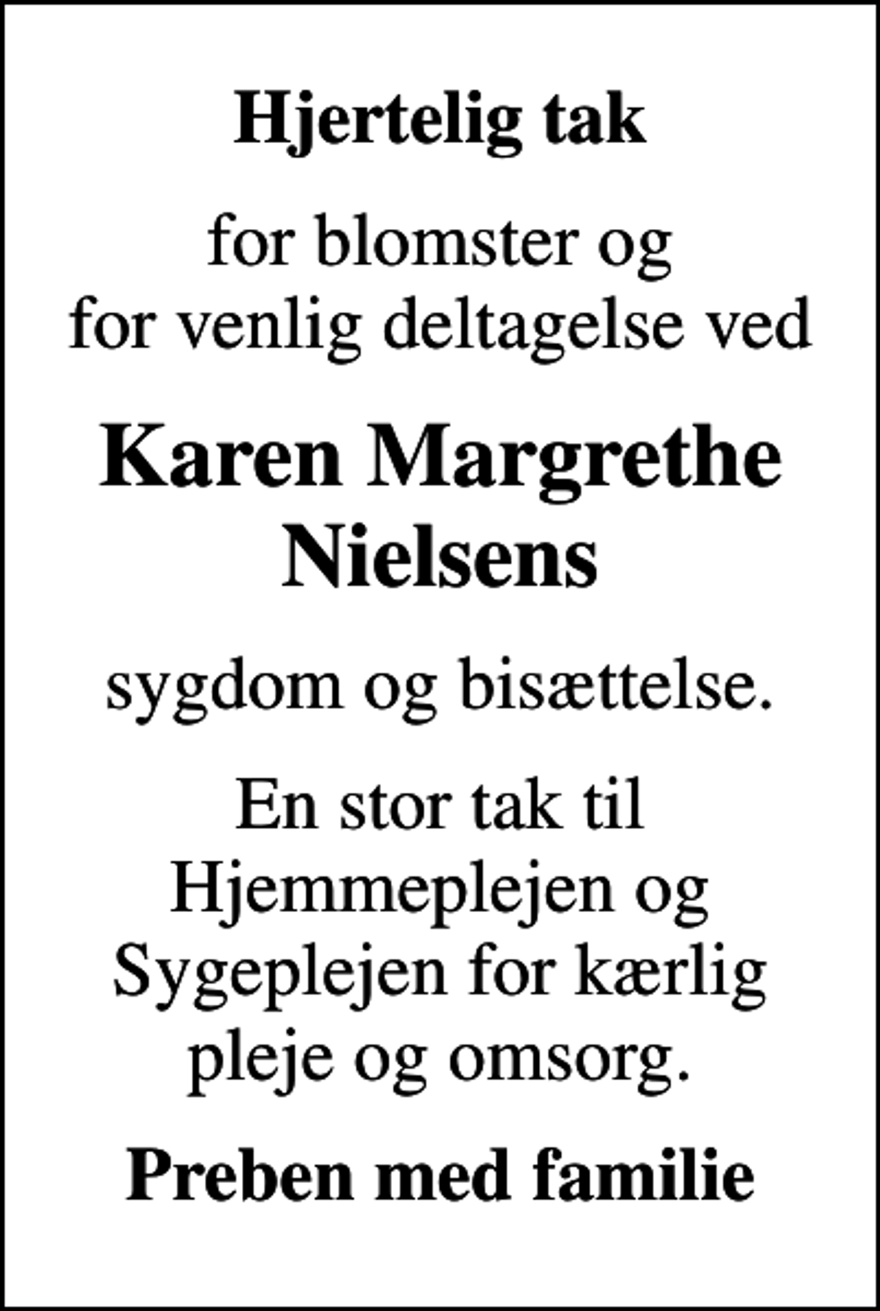<p>Hjertelig tak<br />for blomster og for venlig deltagelse ved<br />Karen Margrethe Nielsens<br />sygdom og bisættelse.<br />En stor tak til Hjemmeplejen og Sygeplejen for kærlig pleje og omsorg.<br />Preben med familie</p>