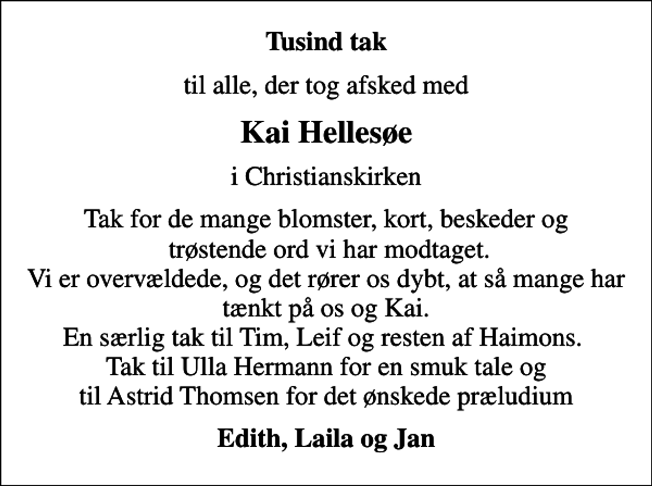 <p>Tusind tak<br />til alle, der tog afsked med<br />Kai Hellesøe<br />i Christianskirken<br />Tak for de mange blomster, kort, beskeder og trøstende ord vi har modtaget. Vi er overvældede, og det rører os dybt, at så mange har tænkt på os og Kai. En særlig tak til Tim, Leif og resten af Haimons. Tak til Ulla Hermann for en smuk tale og til Astrid Thomsen for det ønskede præludium<br />Edith, Laila og Jan</p>
