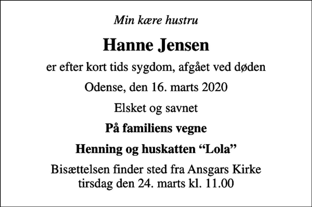 <p>Min kære hustru<br />Hanne Jensen<br />er efter kort tids sygdom, afgået ved døden<br />Odense, den 16. marts 2020<br />Elsket og savnet<br />På familiens vegne<br />Henning og huskatten Lola<br />Bisættelsen finder sted fra Ansgars Kirke tirsdag den 24. marts kl. 11.00</p>