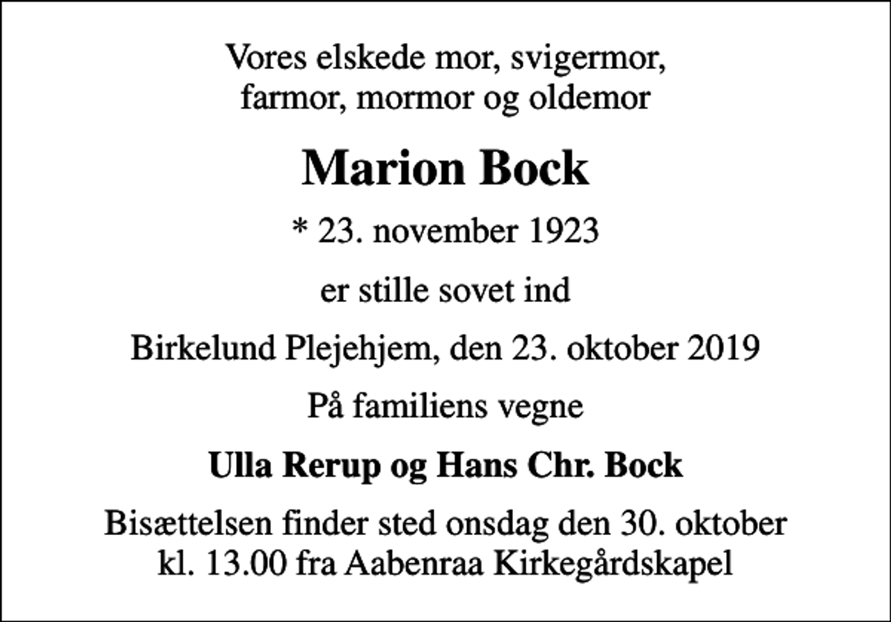 <p>Vores elskede mor, svigermor, farmor, mormor og oldemor<br />Marion Bock<br />* 23. november 1923<br />er stille sovet ind<br />Birkelund Plejehjem, den 23. oktober 2019<br />På familiens vegne<br />Ulla Rerup og Hans Chr. Bock<br />Bisættelsen finder sted onsdag den 30. oktober kl. 13.00 fra Aabenraa Kirkegårdskapel</p>