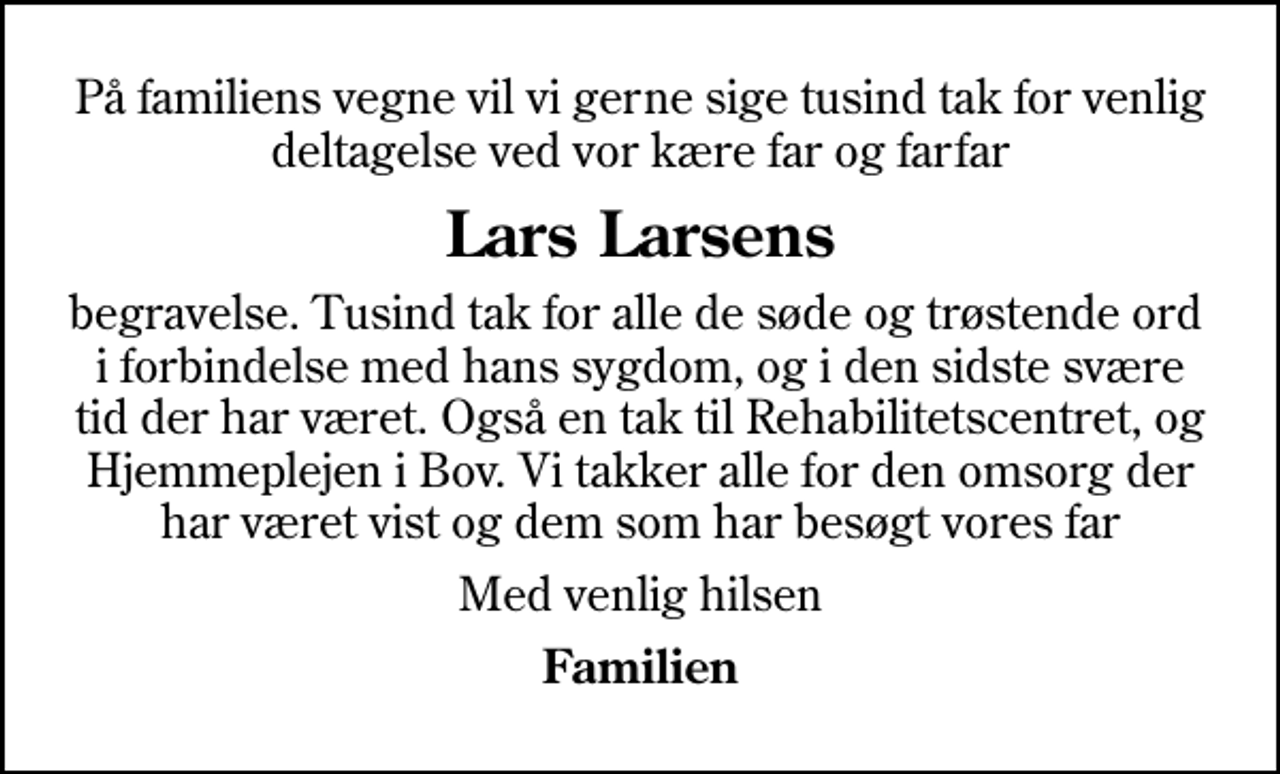 <p>Lars Larsens<br />begravelse. Tusind tak for alle de søde og trøstende ord i forbindelse med hans sygdom, og i den sidste svære tid der har været. Også en tak til Rehabilitetscentret, og Hjemmeplejen i Bov. Vi takker alle for den omsorg der har været vist og dem som har besøgt vores far<br />Med venlig hilsen<br />Familien</p>