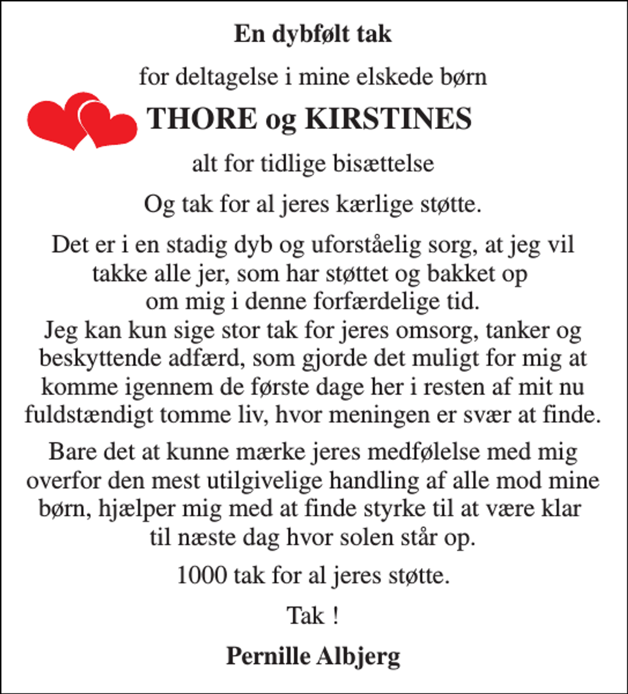 <p>En dybfølt tak<br />for deltagelse i mine elskede børn<br />THORE og KIRSTINES<br />alt for tidlige bisættelse<br />Og tak for al jeres kærlige støtte.<br />Det er i en stadig dyb og uforståelig sorg, at jeg vil takke alle jer, som har støttet og bakket op om mig i denne forfærdelige tid. Jeg kan kun sige stor tak for jeres omsorg, tanker og beskyttende adfærd, som gjorde det muligt for mig at komme igennem de første dage her i resten af mit nu fuldstændigt tomme liv, hvor meningen er svær at finde.<br />Bare det at kunne mærke jeres medfølelse med mig overfor den mest utilgivelige handling af alle mod mine børn, hjælper mig med at finde styrke til at være klar til næste dag hvor solen står op.<br />1000 tak for al jeres støtte.<br />Tak !<br />Pernille Albjerg</p>