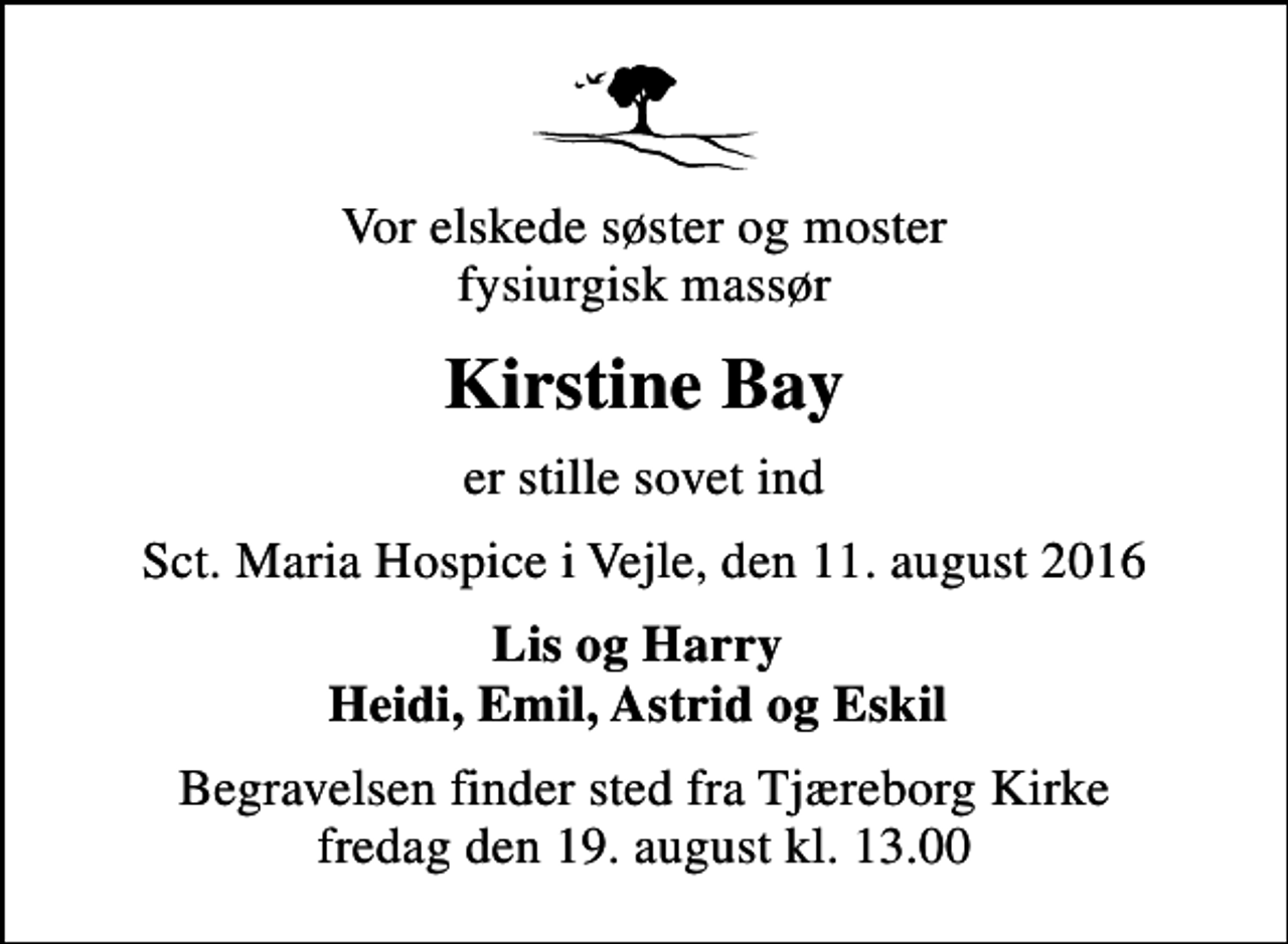 <p>Vor elskede søster og moster fysiurgisk massør<br />Kirstine Bay<br />er stille sovet ind<br />Sct. Maria Hospice i Vejle, den 11. august 2016<br />Lis og Harry Heidi, Emil, Astrid og Eskil<br />Begravelsen finder sted fra Tjæreborg Kirke fredag den 19. august kl. 13.00</p>