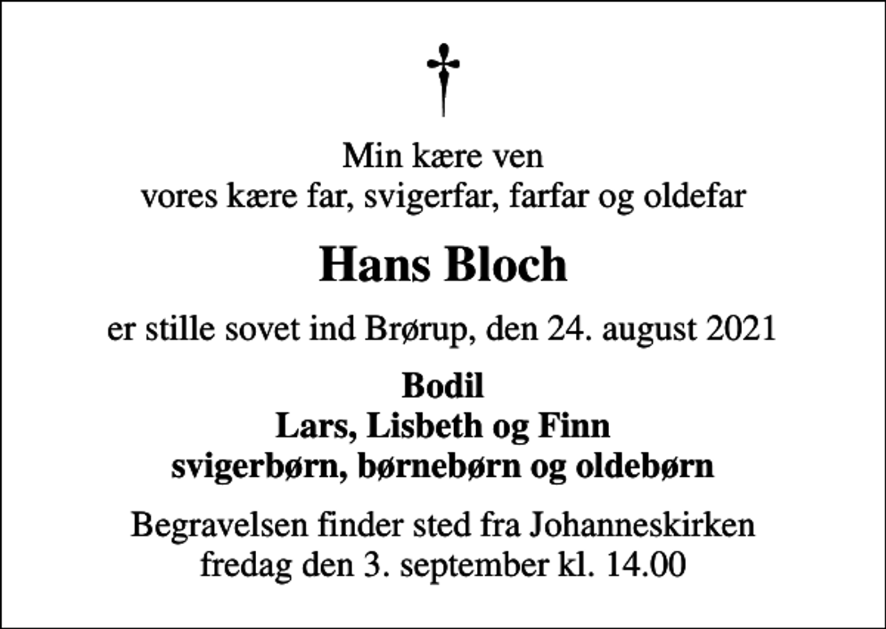 <p>Min kære ven vores kære far, svigerfar, farfar og oldefar<br />Hans Bloch<br />er stille sovet ind Brørup, den 24. august 2021<br />Bodil Lars, Lisbeth og Finn svigerbørn, børnebørn og oldebørn<br />Begravelsen finder sted fra Johanneskirken fredag den 3. september kl. 14.00</p>