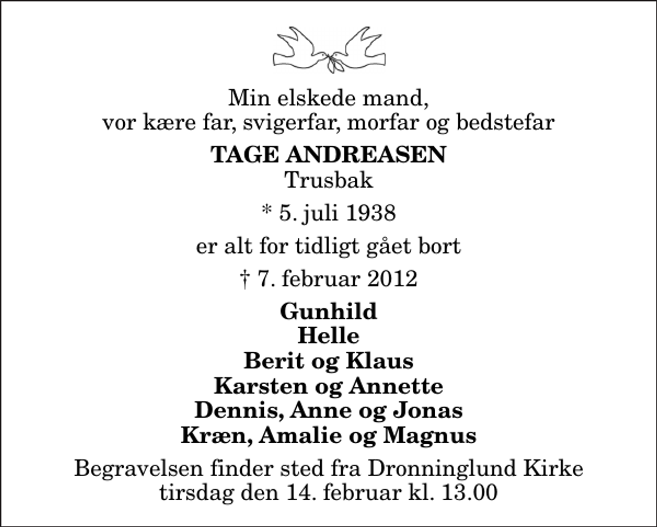 <p>Min elskede mand, vor kære far, svigerfar, morfar og bedstefar<br />Tage Andreasen<br />Trusbak<br />* 5. juli 1938<br />er alt for tidligt gået bort<br />7. februar 2012<br />Gunhild Helle Berit og Klaus Karsten og Annette Dennis, Anne og Jonas Kræn, Amalie og Magnus<br />Begravelsen finder sted fra Dronninglund Kirke tirsdag den 14. februar kl. 13.00</p>