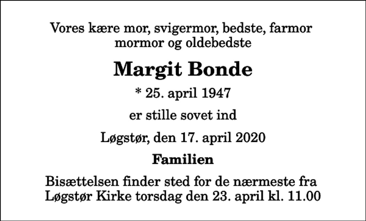 <p>Vores kære mor, svigermor, bedste, farmor mormor og oldebedste<br />Margit Bonde<br />* 25. april 1947<br />er stille sovet ind<br />Løgstør, den 17. april 2020<br />Familien<br />Bisættelsen finder sted for de nærmeste fra Løgstør Kirke torsdag den 23. april kl. 11.00</p>