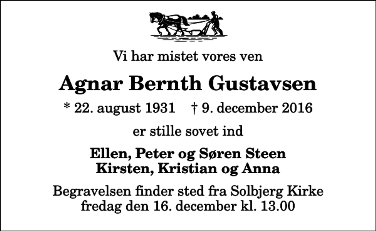 <p>Vi har mistet vores ven<br />Agnar Bernth Gustavsen<br />* 22. august 1931 ✝ 9. december 2016<br />er stille sovet ind<br />Ellen, Peter og Søren Steen Kirsten, Kristian og Anna<br />Begravelsen finder sted fra Solbjerg Kirke fredag den 16. december kl. 13.00</p>