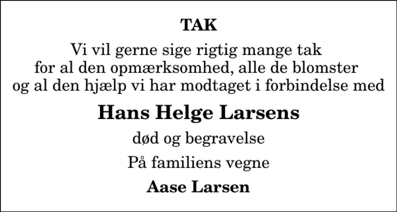 <p>TAK<br />Vi vil gerne sige rigtig mange tak for al den opmærksomhed, alle de blomster og al den hjælp vi har modtaget i forbindelse med<br />Hans Helge Larsens<br />død og begravelse<br />På familiens vegne<br />Aase Larsen</p>