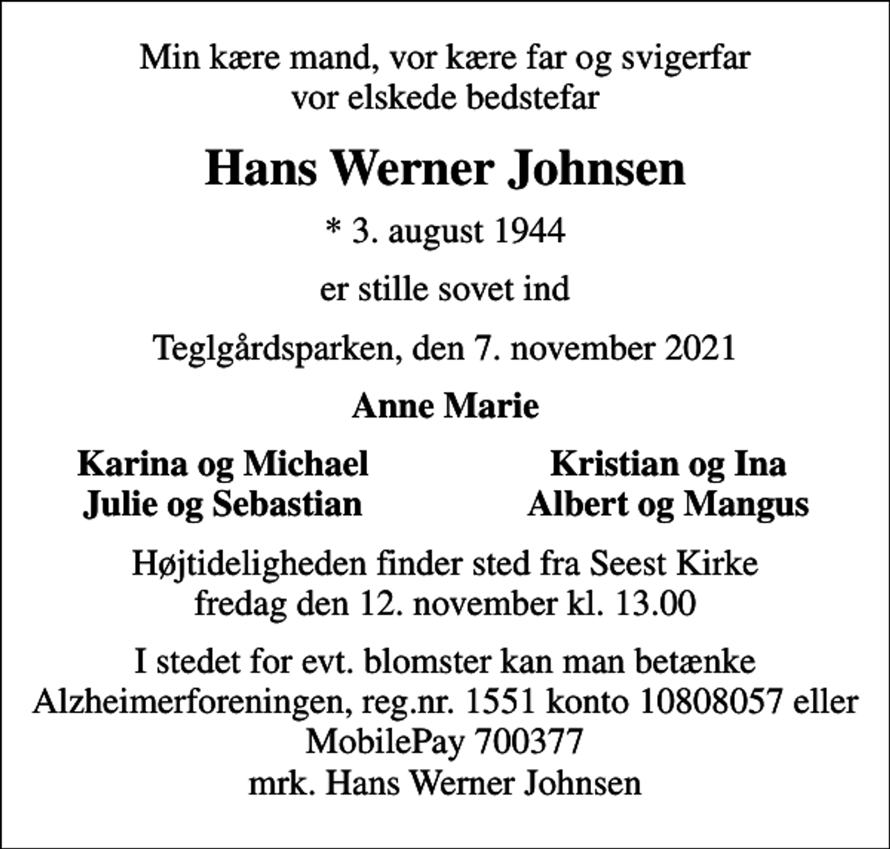 <p>Min kære mand, vor kære far og svigerfar vor elskede bedstefar<br />Hans Werner Johnsen<br />* 3. august 1944<br />er stille sovet ind<br />Teglgårdsparken, den 7. november 2021<br />Anne Marie<br />Karina og Michael<br />Kristian og Ina<br />Julie og Sebastian<br />Albert og Mangus<br />Højtideligheden finder sted fra Seest Kirke fredag den 12. november kl. 13.00<br />I stedet for evt. blomster kan man betænke<br />Alzheimerforeningen reg.nr.1551konto10808057mrk. Hans Werner<br />Johnsen</p>