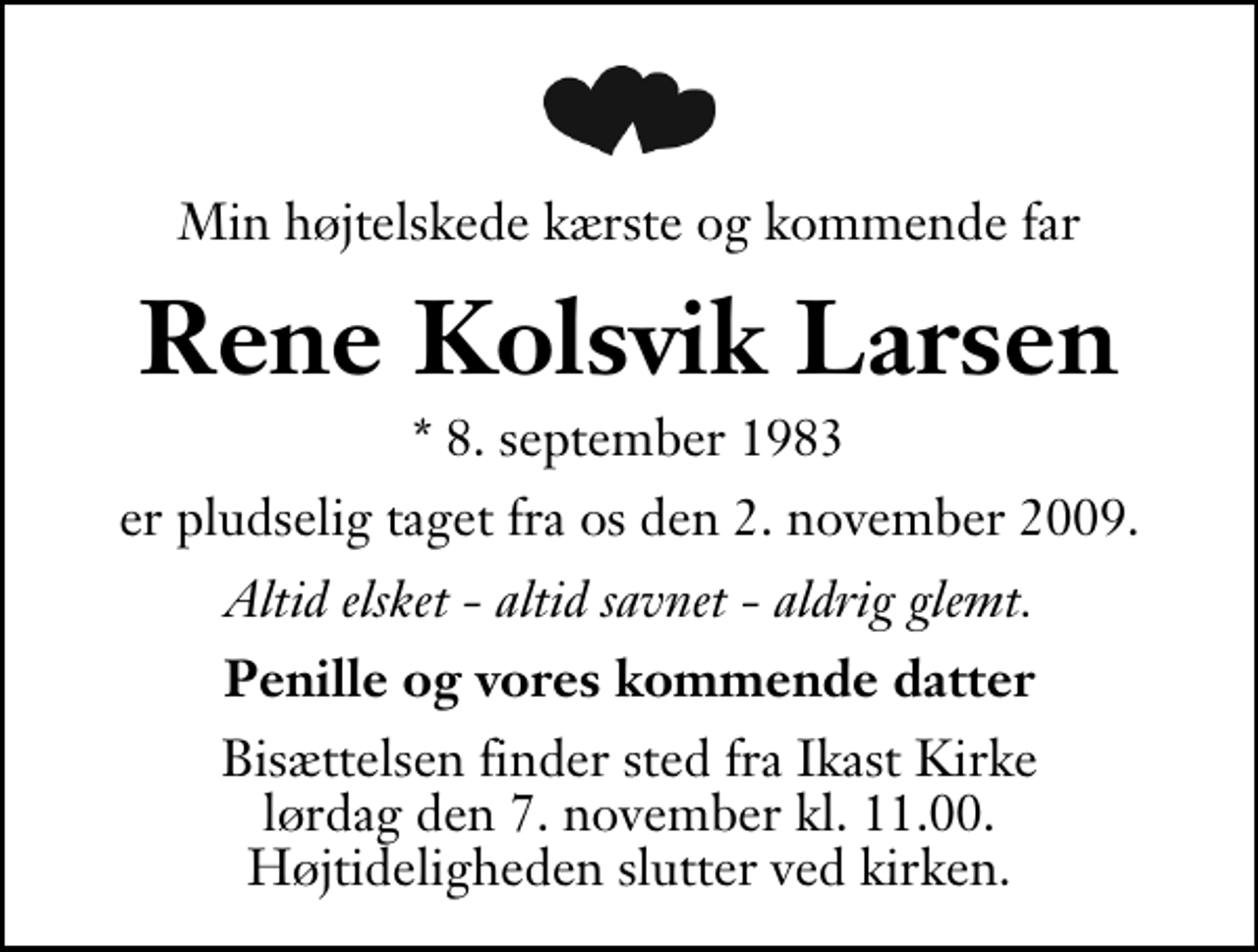 <p>Min højtelskede kærste og kommende far<br />Rene Kolsvik Larsen<br />* 8. september 1983<br />er pludselig taget fra os den 2. november 2009.<br />Altid elsket - altid savnet - aldrig glemt.<br />Penille og vores kommende datter<br />Bisættelsen finder sted fra Ikast Kirke lørdag den 7. november kl. 11.00 . Højtideligheden slutter ved kirken.</p>