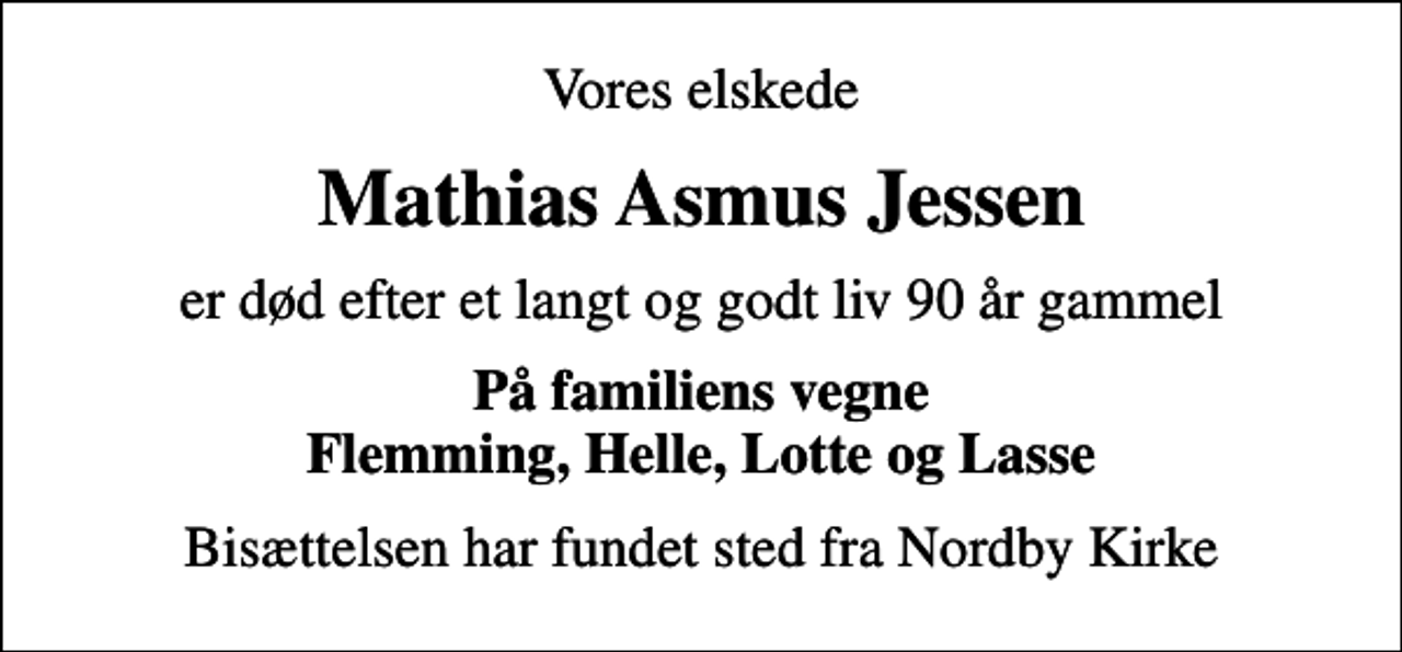 <p>Vores elskede<br />Mathias Asmus Jessen<br />er død efter et langt og godt liv 90 år gammel<br />På familiens vegne Flemming, Helle, Lotte og Lasse<br />Bisættelsen har fundet sted fra Nordby Kirke</p>