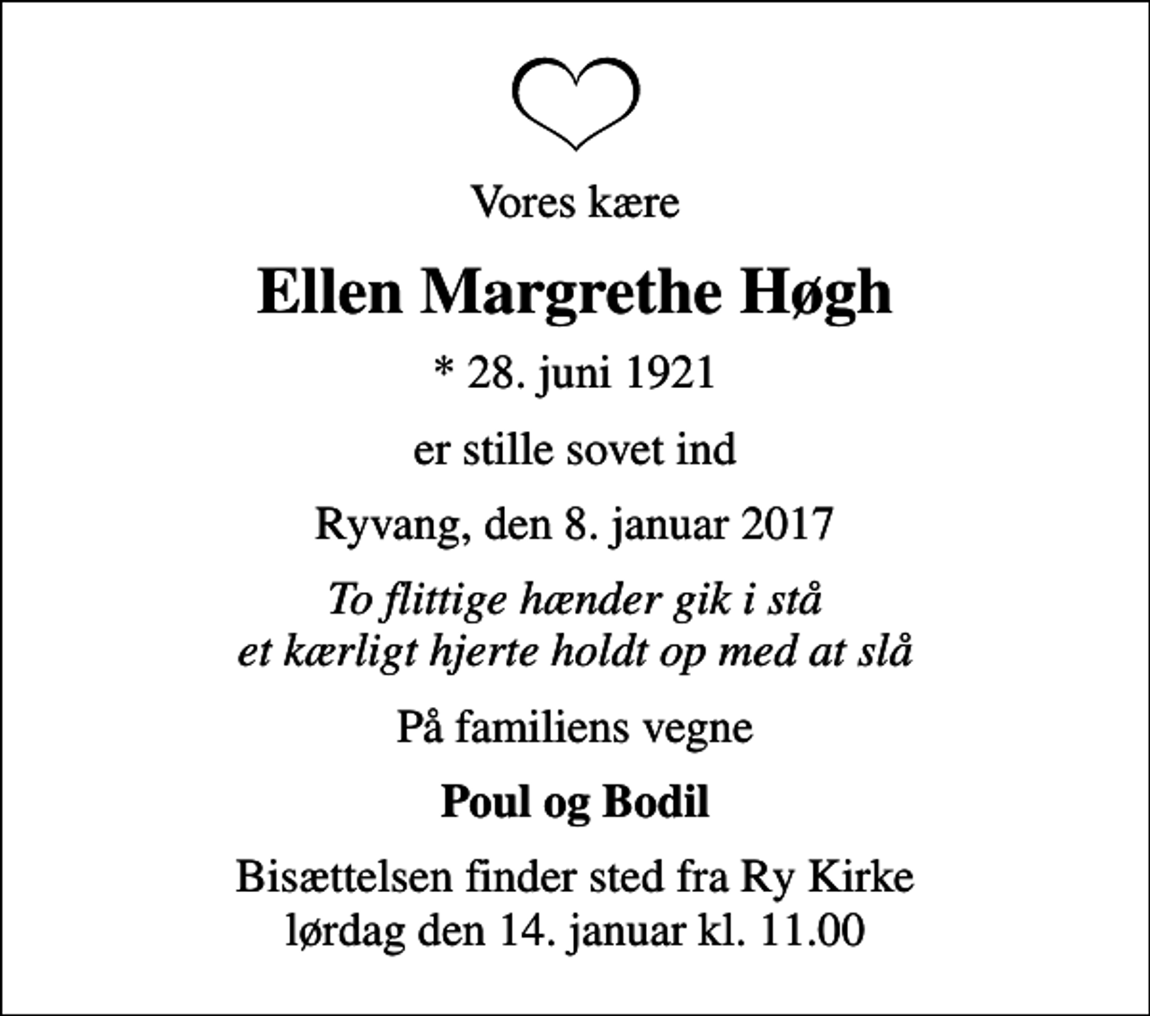 <p>Vores kære<br />Ellen Margrethe Høgh<br />* 28. juni 1921<br />er stille sovet ind<br />Ryvang, den 8. januar 2017<br />To flittige hænder gik i stå et kærligt hjerte holdt op med at slå<br />På familiens vegne<br />Poul og Bodil<br />Bisættelsen finder sted fra Ry Kirke lørdag den 14. januar kl. 11.00</p>