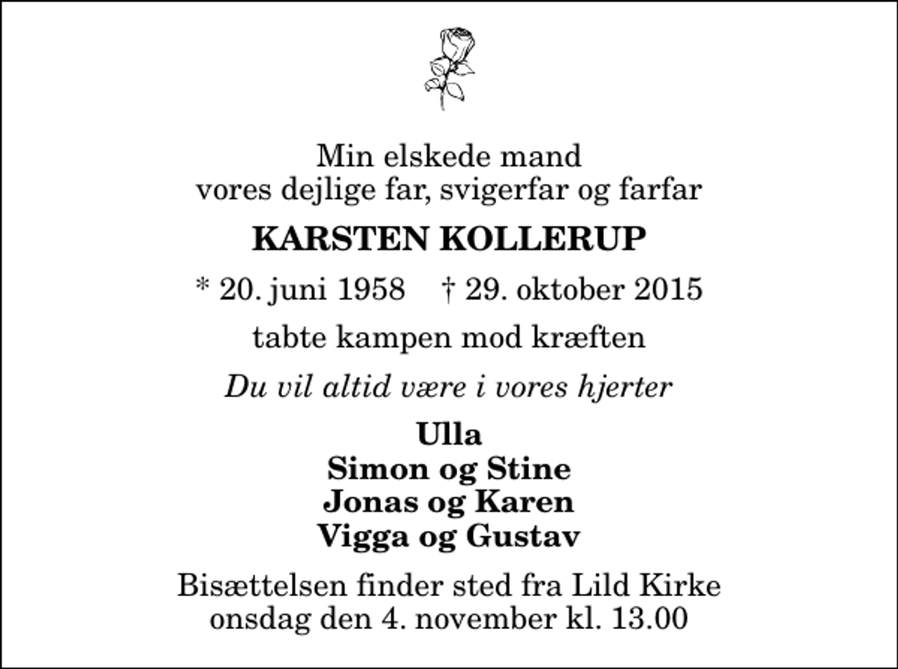 <p>Min elskede mand vores dejlige far, svigerfar og farfar<br />Karsten Kollerup<br />* 20. juni 1958 ✝ 29. oktober 2015<br />tabte kampen mod kræften<br />Du vil altid være i vores hjerter<br />Ulla Simon og Stine Jonas og Karen Vigga og Gustav<br />Bisættelsen finder sted fra Lild Kirke onsdag den 4. november kl. 13.00</p>