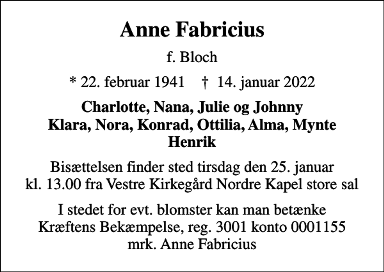 <p>Anne Fabricius<br />f. Bloch<br />* 22. februar 1941 ✝ 14. januar 2022<br />Charlotte, Nana, Julie og Johnny Klara, Nora, Konrad, Ottilia, Alma, Mynte Henrik<br />Bisættelsen finder sted tirsdag den 25. januar kl. 13.00 fra Vestre Kirkegård Nordre Kapel store sal<br />I stedet for evt. blomster kan man betænke<br />Kræftens Bekæmpelse reg.3001konto0001155mrk. Anne<br />Fabricius</p>