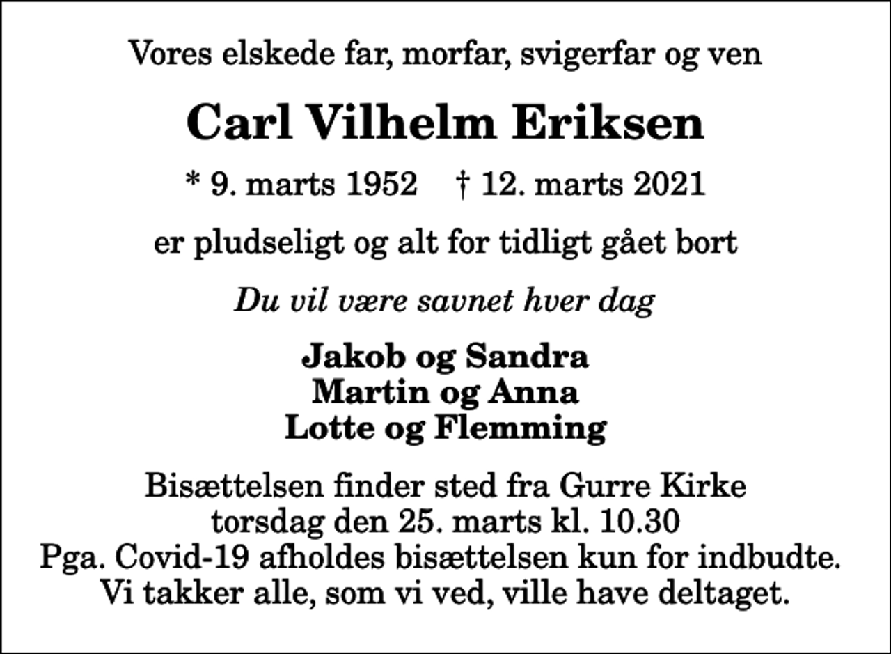 <p>Vores elskede far, morfar, svigerfar og ven<br />Carl Vilhelm Eriksen<br />* 9. marts 1952 ✝ 12. marts 2021<br />er pludseligt og alt for tidligt gået bort<br />Du vil være savnet hver dag<br />Jakob og Sandra Martin og Anna Lotte og Flemming<br />Bisættelsen finder sted fra Gurre Kirke torsdag den 25. marts kl. 10.30 Pga. Covid-19 afholdes bisættelsen kun for indbudte. Vi takker alle, som vi ved, ville have deltaget.</p>