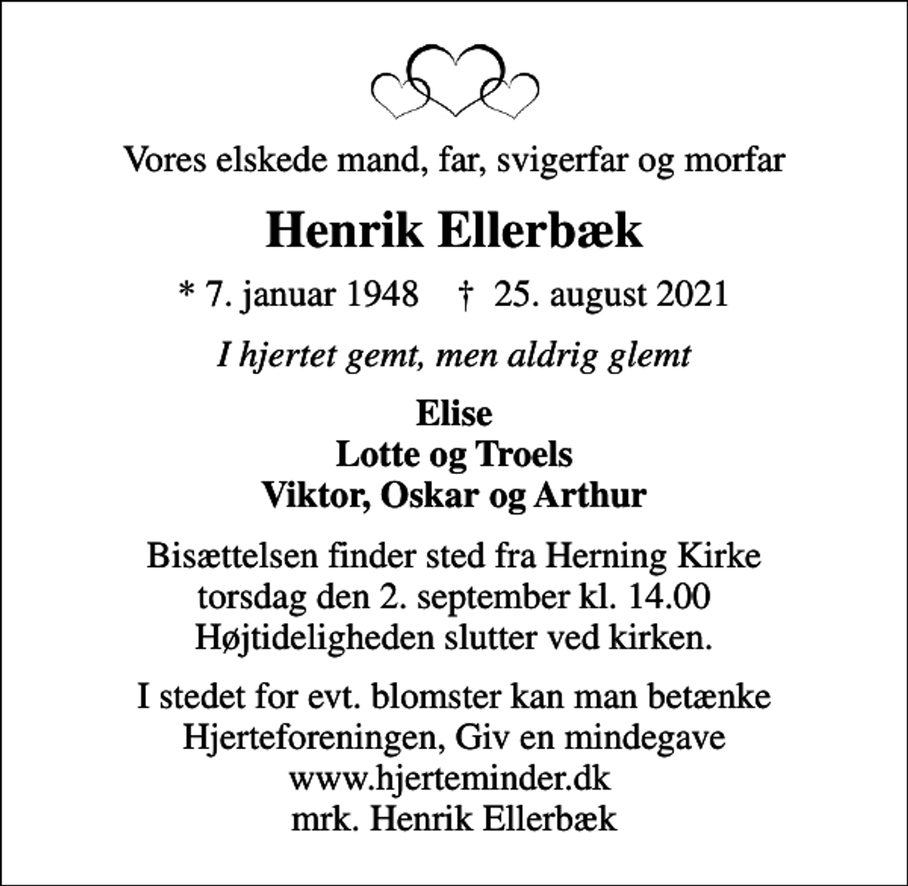 <p>Vores elskede mand, far, svigerfar og morfar<br />Henrik Ellerbæk<br />* 7. januar 1948 ✝ 25. august 2021<br />I hjertet gemt, men aldrig glemt<br />Elise Lotte og Troels Viktor, Oskar og Arthur<br />Bisættelsen finder sted fra Herning Kirke torsdag den 2. september kl. 14.00 Højtideligheden slutter ved kirken.<br />I stedet for evt. blomster kan man betænke<br />Hjerteforeningen www.hjerteminder.dkmrk. Henrik<br />Ellerbæk</p>