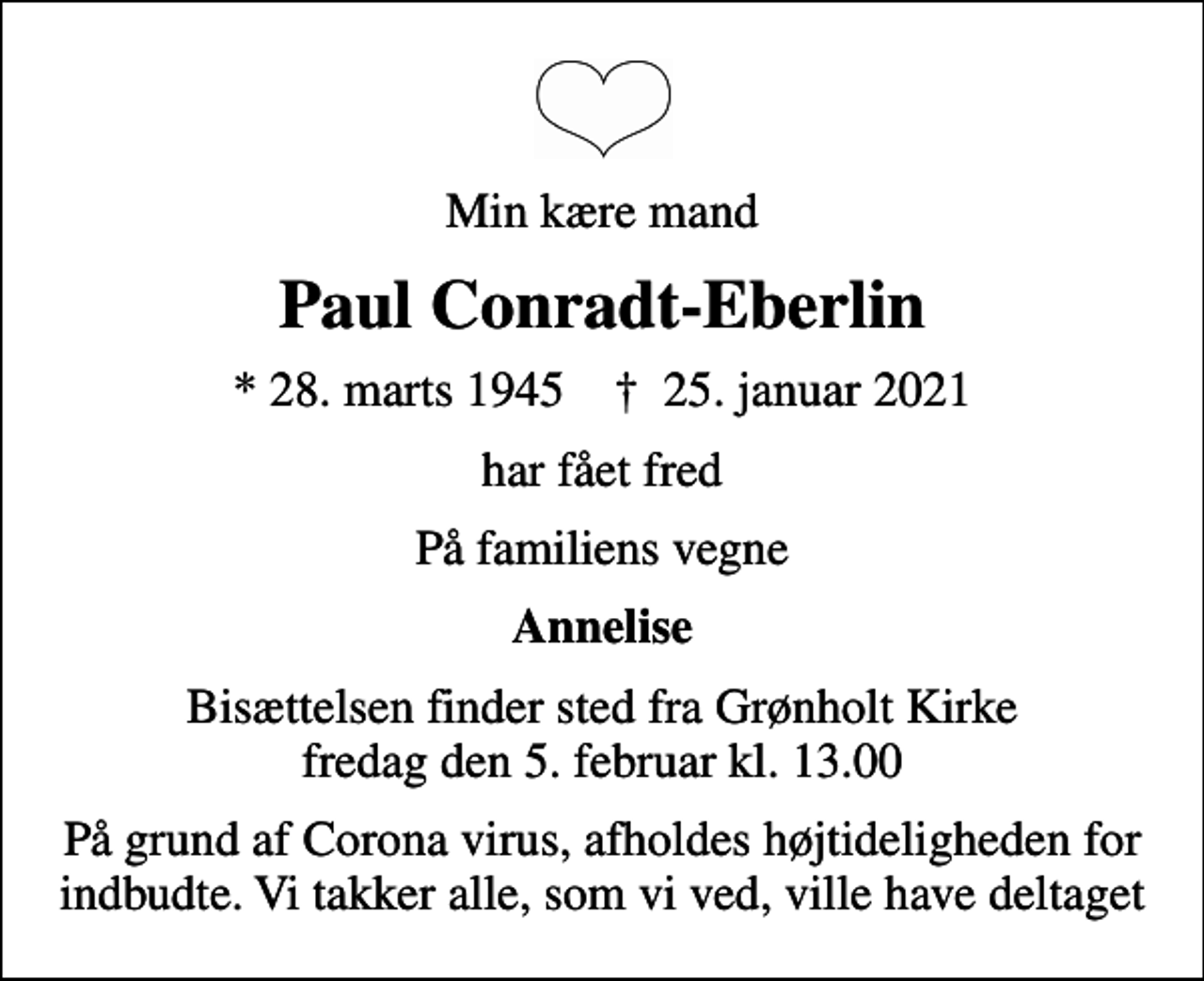 <p>Min kære mand<br />Paul Conradt-Eberlin<br />* 28. marts 1945 ✝ 25. januar 2021<br />har fået fred<br />På familiens vegne<br />Annelise<br />Bisættelsen finder sted fra Grønholt Kirke fredag den 5. februar kl. 13.00<br />På grund af Corona virus, afholdes højtideligheden for indbudte. Vi takker alle, som vi ved, ville have deltaget</p>