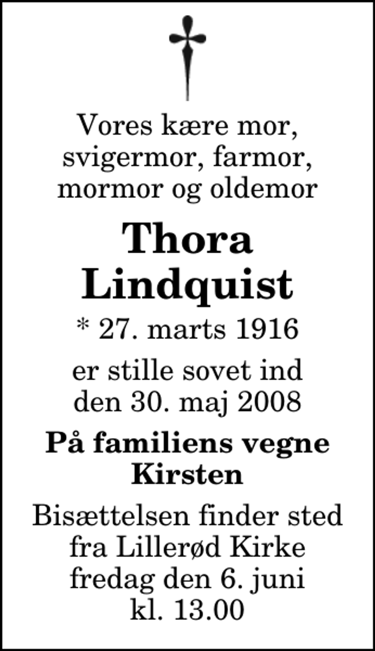 <p>Vores kære mor, svigermor, farmor, mormor og oldemor<br />Thora Lindquist<br />* 27. marts 1916<br />er stille sovet ind den 30. maj 2008<br />På familiens vegne Kirsten<br />Bisættelsen finder sted fra Lillerød Kirke fredag den 6. juni kl. 13.00</p>