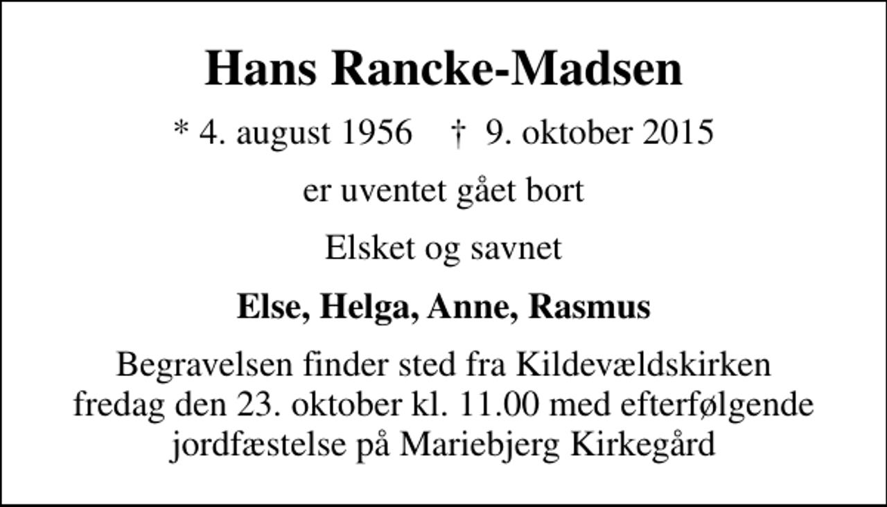 <p>Hans Rancke-Madsen<br />* 4. august 1956 ✝ 9. oktober 2015<br />er uventet gået bort<br />Elsket og savnet<br />Else, Helga, Anne, Rasmus<br />Begravelsen finder sted fra Kildevældskirken fredag den 23. oktober kl. 11.00 med efterfølgende jordfæstelse på Mariebjerg Kirkegård</p>