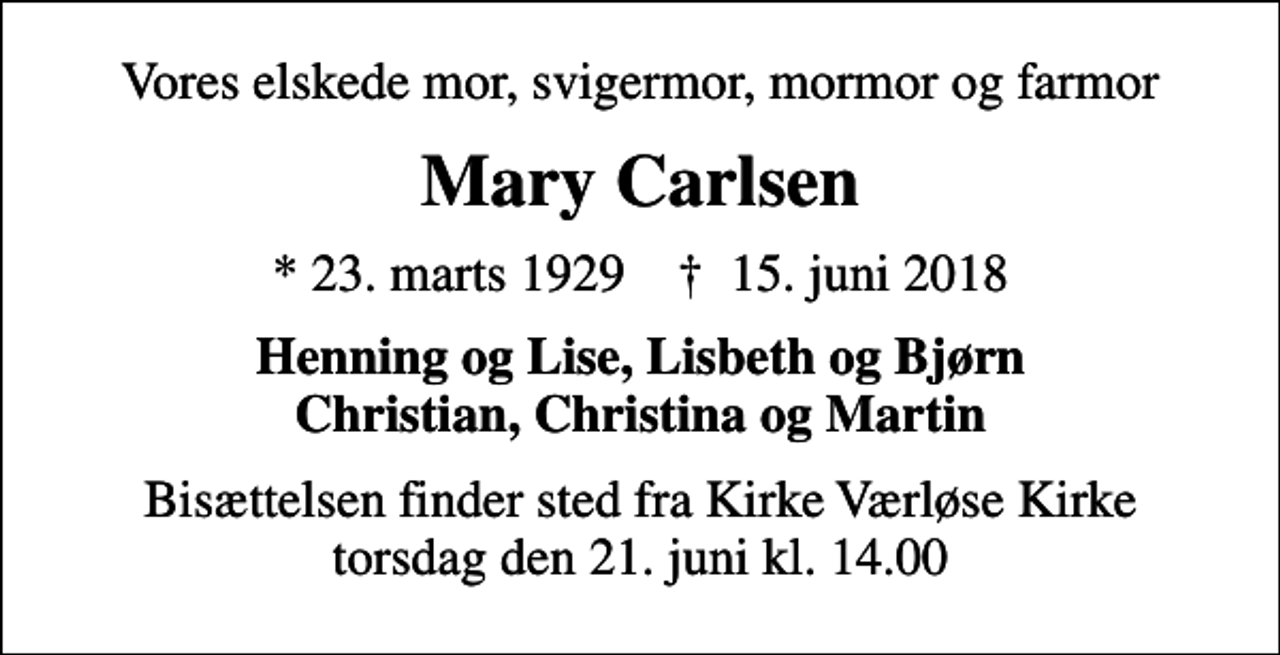 <p>Vores elskede mor, svigermor, mormor og farmor<br />Mary Carlsen<br />* 23. marts 1929 ✝ 15. juni 2018<br />Henning og Lise, Lisbeth og Bjørn Christian, Christina og Martin<br />Bisættelsen finder sted fra Kirke Værløse Kirke torsdag den 21. juni kl. 14.00</p>