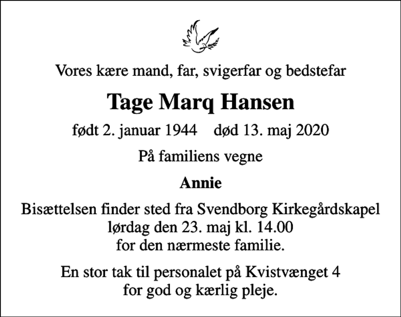 <p>Vores kære mand, far, svigerfar og bedstefar<br />Tage Marq Hansen<br />født 2. januar 1944 død 13. maj 2020<br />På familiens vegne<br />Annie<br />Bisættelsen finder sted fra Svendborg Kirkegårdskapel lørdag den 23. maj kl. 14.00 for den nærmeste familie.<br />En stor tak til personalet på Kvistvænget 4 for god og kærlig pleje.</p>