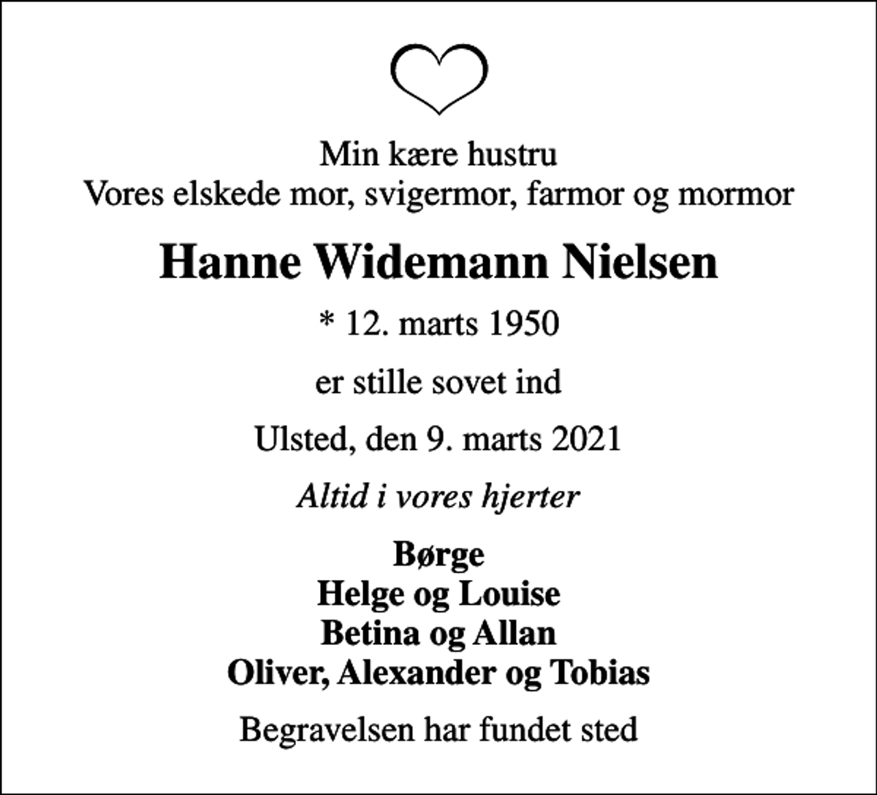 <p>Min kære hustru Vores elskede mor, svigermor, farmor og mormor<br />Hanne Widemann Nielsen<br />* 12. marts 1950<br />er stille sovet ind<br />Ulsted, den 9. marts 2021<br />Altid i vores hjerter<br />Børge Helge og Louise Betina og Allan Oliver, Alexander og Tobias<br />Begravelsen har fundet sted</p>