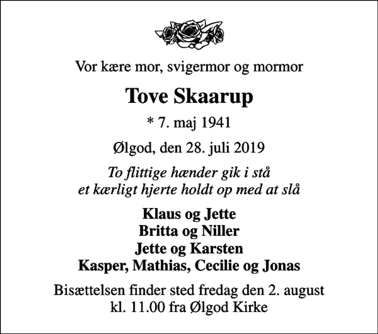 <p>Vor kære mor, svigermor og mormor<br />Tove Skaarup<br />* 7. maj 1941<br />Ølgod, den 28. juli 2019<br />To flittige hænder gik i stå et kærligt hjerte holdt op med at slå<br />Klaus og Jette Britta og Niller Jette og Karsten Kasper, Mathias, Cecilie og Jonas<br />Bisættelsen finder sted fredag den 2. august kl. 11.00 fra Ølgod Kirke</p>
