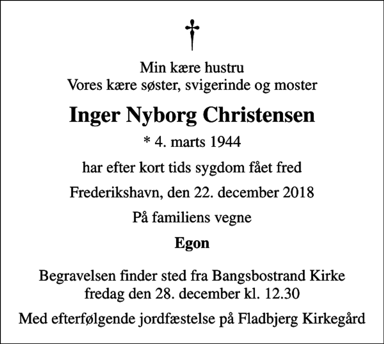 <p>Min kære hustru Vores kære søster, svigerinde og moster<br />Inger Nyborg Christensen<br />* 4. marts 1944<br />har efter kort tids sygdom fået fred<br />Frederikshavn, den 22. december 2018<br />På familiens vegne<br />Egon<br />Begravelsen finder sted fra Bangsbostrand Kirke fredag den 28. december kl. 12.30<br />Med efterfølgende jordfæstelse på Fladbjerg Kirkegård</p>