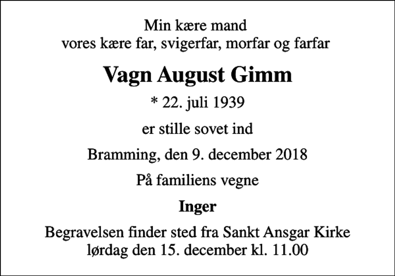 <p>Min kære mand vores kære far, svigerfar, morfar og farfar<br />Vagn August Gimm<br />* 22. juli 1939<br />er stille sovet ind<br />Bramming, den 9. december 2018<br />På familiens vegne<br />Inger<br />Begravelsen finder sted fra Sankt Ansgar Kirke lørdag den 15. december kl. 11.00</p>