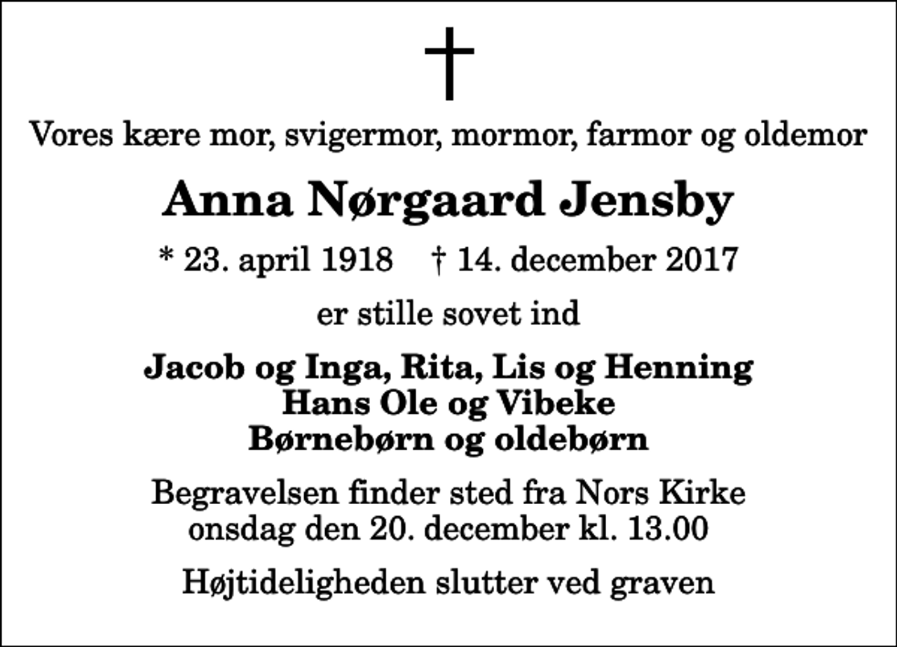 <p>Vores kære mor, svigermor, mormor, farmor og oldemor<br />Anna Nørgaard Jensby<br />* 23. april 1918 ✝ 14. december 2017<br />er stille sovet ind<br />Jacob og Inga, Rita, Lis og Henning Hans Ole og Vibeke Børnebørn og oldebørn<br />Begravelsen finder sted fra Nors Kirke onsdag den 20. december kl. 13.00 Højtideligheden slutter ved graven</p>