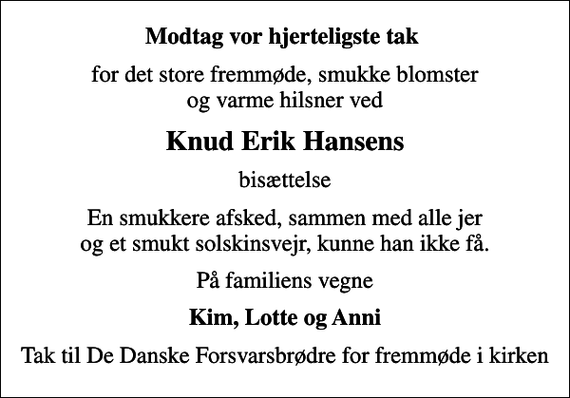 <p>Modtag vor hjerteligste tak<br />for det store fremmøde, smukke blomster og varme hilsner ved<br />Knud Erik Hansens<br />bisættelse<br />En smukkere afsked, sammen med alle jer og et smukt solskinsvejr, kunne han ikke få.<br />På familiens vegne<br />Kim, Lotte og Anni<br />Tak til De Danske Forsvarsbrødre for fremmøde i kirken</p>