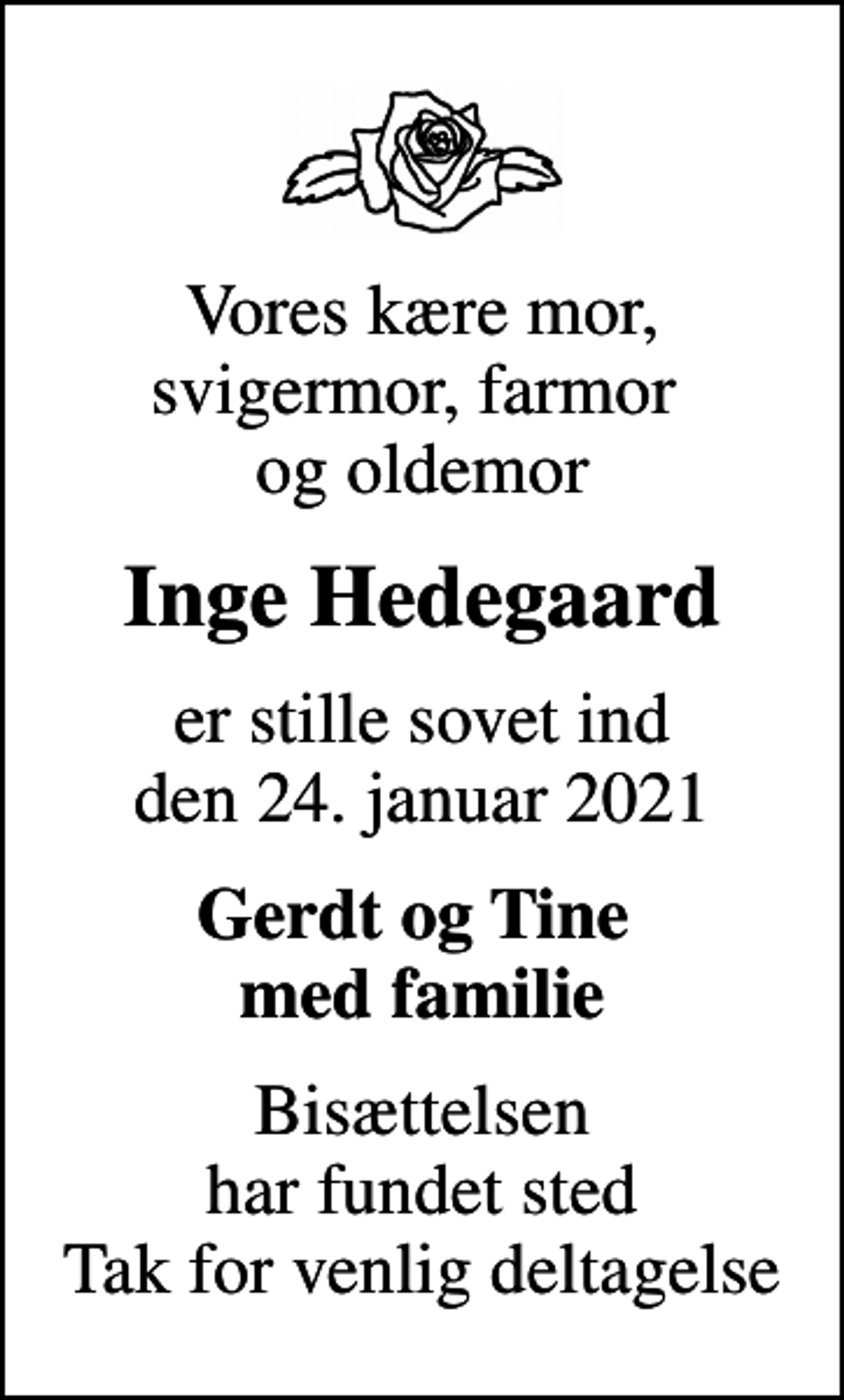 <p>Vores kære mor, svigermor, farmor og oldemor<br />Inge Hedegaard<br />er stille sovet ind den 24. januar 2021<br />Gerdt og Tine med familie<br />Bisættelsen har fundet sted Tak for venlig deltagelse</p>