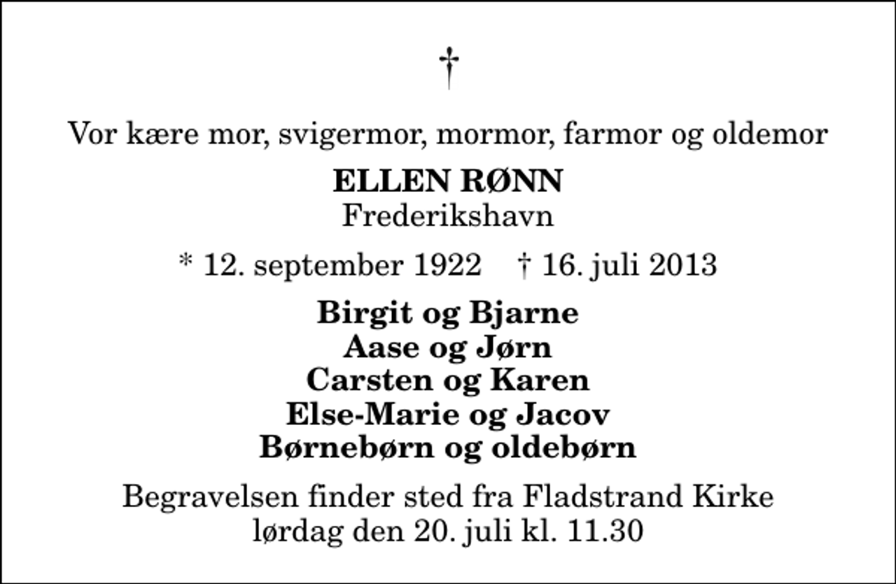 <p>Vor kære mor, svigermor, mormor, farmor og oldemor<br />Ellen Rønn<br />Frederikshavn<br />* 12. september 1922 ✝ 16. juli 2013<br />Birgit og Bjarne Aase og Jørn Carsten og Karen Else-Marie og Jacov Børnebørn og oldebørn<br />Begravelsen finder sted fra Fladstrand Kirke lørdag den 20. juli kl. 11.30</p>